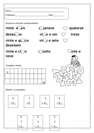 Nome:__________________________________________________ 
Professora:_______________________________ Data: __________ 
Escreva os numerais correspondentes: 
vinte e seis dezenove quatorze 
dezessete vinte e um treze 
vinte e quatro vinte e sete 
dezesseis 
vinte e cinco dezoito vinte e 
nove 
Complete a tabela : 
0.. 
--- --- --- --- --- --- --- --- --- 
29 
Resolva as operações: 
6 7 5 4 
+ 5 _ + 4 + 8__ + 9__ 
8 9 3 
7 4 2 
+ 3 + 2 + 6__ 
 