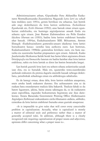 Administrazioaren arloan, Gipuzkoako Foru Aldundiko Euska-
raren Normalkuntzarako Zuzendaritza Nagusiak Letra larri eta xeheak
lana moldatu zuen 1991n, gerora berrikusi eta zehaztua. Lan horrek
aski ongi deskribatzen du letra larrien unibertsoa. Euskaldunon
Egunkariak ere, Estilo liburuan (1992), arau batzuk eman zituen egun-
karian erabiltzeko, eta hurrengo argitalpenetan arauak findu eta
zehaztu egin zituen. Joxe Ramon Zubimendiren eta Pello Esnalen
Idazkera liburuan ere (1993), badira letra larrien erabilerari buruzko
ohar batzuk. 1994an, Euskaltzaindiaren XIII. Biltzarrean, Antton
Elosegik «Euskaltzaindiaren gomendio-arauen idazkeraz: letra larriei
buruzkoaren kasua» izeneko lana aurkeztu zuen. Lan horretan,
Euskaltzaindiaren 1990eko gomendioa kritikatu zuen, eta hura osa-
tzeko eta zuzentzeko hainbat proposamen egin zituen. Azkenik, Eusko
Jaurlaritzako Hezkuntza Sailak berak hau baino lehen argitaratu dituen
Ortotipografia eta Onomastika lanetan ere badira hainbat ohar letra larrien
erabileraz, nahiz eta letra larriak ez diren lan horien berariazko langai.
    Lan horiek guztiek letra larri eta xeheen oihana zedarritzeko saioak
izan dira, eta ez hutsalak. Hala ere, eguneroko testu-zuzenketako
jardunak erakusten du premia dagoela oraindik kasuak xeheago deskri-
batu, jarraibideak zehazkiago eman eta adibidetegia zabaltzeko.
     Ez da lantegi erraza, dena dela, letra larrien erabilera araupetzea,
orain arteko lanek erakusten dutenez. Eta zailtasunaren zioa ez da
euskara batu estandarraren tradizio falta bakarrik. Tradizio faltak ez du
batere laguntzen, jakina, baina arazoa sakonagoa da, ez da euskararen
arazo espezifikoa, inguruko hizkuntzetara begiratuta aise ikus daite-
keenez. Estatu Batuetako Government Printing Office (Gobernuaren
Argitalpen Zerbitzua) erakundearen estilo-liburuaren arabera, adibidez,
ezinezkoa da letra larrien erabilerari buruzko arazo guztiak araupetzea:
    «It is impossible to give rules that will cover every conceivable
problem in capitalization. Actually, what is capitalized is mostly
a matter of editorial style and preference rather than a matter of
generally accepted rules. In addition, although there is a clearly
recognized rule requiring capitalization of proper nouns and adjectives,
opinions differ concerning what a proper noun is».


                                    12
 