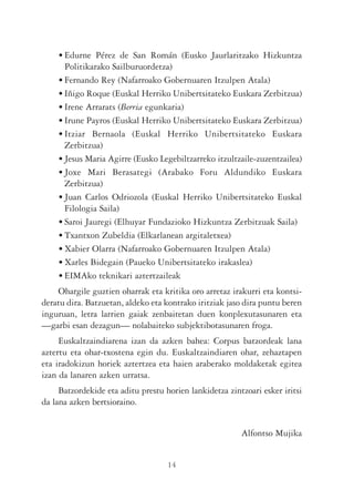 • Edurne Pérez de San Román (Eusko Jaurlaritzako Hizkuntza
      Politikarako Sailburuordetza)
    • Fernando Rey (Nafarroako Gobernuaren Itzulpen Atala)
    • Iñigo Roque (Euskal Herriko Unibertsitateko Euskara Zerbitzua)
    • Irene Arrarats (Berria egunkaria)
    • Irune Payros (Euskal Herriko Unibertsitateko Euskara Zerbitzua)
    • Itziar Bernaola (Euskal Herriko Unibertsitateko Euskara
      Zerbitzua)
    • Jesus Maria Agirre (Eusko Legebiltzarreko itzultzaile-zuzentzailea)
    • Joxe Mari Berasategi (Arabako Foru Aldundiko Euskara
      Zerbitzua)
    • Juan Carlos Odriozola (Euskal Herriko Unibertsitateko Euskal
      Filologia Saila)
    • Saroi Jauregi (Elhuyar Fundazioko Hizkuntza Zerbitzuak Saila)
    • Txantxon Zubeldia (Elkarlanean argitaletxea)
    • Xabier Olarra (Nafarroako Gobernuaren Itzulpen Atala)
    • Xarles Bidegain (Paueko Unibertsitateko irakaslea)
    • EIMAko teknikari aztertzaileak
    Ohargile guztien oharrak eta kritika oro arretaz irakurri eta kontsi-
deratu dira. Batzuetan, aldeko eta kontrako iritziak jaso dira puntu beren
inguruan, letra larrien gaiak zenbaitetan duen konplexutasunaren eta
—garbi esan dezagun— nolabaiteko subjektibotasunaren froga.
     Euskaltzaindiarena izan da azken bahea: Corpus batzordeak lana
aztertu eta ohar-txostena egin du. Euskaltzaindiaren ohar, zehaztapen
eta iradokizun horiek aztertzea eta haien araberako moldaketak egitea
izan da lanaren azken urratsa.
     Batzordekide eta aditu prestu horien lankidetza zintzoari esker iritsi
da lana azken bertsioraino.


                                                         Alfontso Mujika


                                    14
 