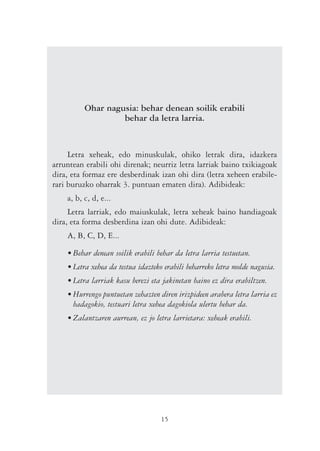 Ohar nagusia: behar denean soilik erabili
                   behar da letra larria.


     Letra xeheak, edo minuskulak, ohiko letrak dira, idazkera
arruntean erabili ohi direnak; neurriz letra larriak baino txikiagoak
dira, eta formaz ere desberdinak izan ohi dira (letra xeheen erabile-
rari buruzko oharrak 3. puntuan ematen dira). Adibideak:
    a, b, c, d, e...
     Letra larriak, edo maiuskulak, letra xeheak baino handiagoak
dira, eta forma desberdina izan ohi dute. Adibideak:
    A, B, C, D, E...

    • Behar denean soilik erabili behar da letra larria testuetan.
    • Letra xehea da testua idazteko erabili beharreko letra molde nagusia.
    • Letra larriak kasu berezi eta jakinetan baino ez dira erabiltzen.
    • Hurrengo puntuetan zehazten diren irizpideen arabera letra larria ez
      badagokio, testuari letra xehea dagokiola ulertu behar da.
    • Zalantzaren aurrean, ez jo letra larrietara: xeheak erabili.




                                   15
 
