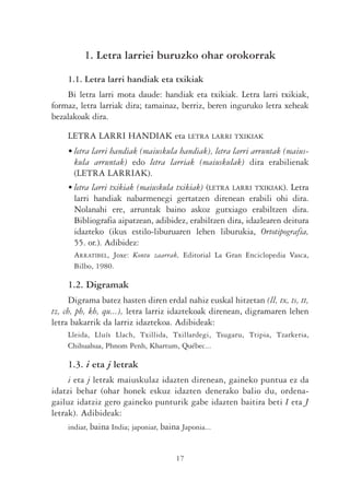 1. Letra larriei buruzko ohar orokorrak

    1.1. Letra larri handiak eta txikiak
    Bi letra larri mota daude: handiak eta txikiak. Letra larri txikiak,
formaz, letra larriak dira; tamainaz, berriz, beren inguruko letra xeheak
bezalakoak dira.

    LETRA LARRI HANDIAK eta LETRA LARRI TXIKIAK
    • letra larri handiak (maiuskula handiak), letra larri arruntak (maius-
      kula arruntak) edo letra larriak (maiuskulak) dira erabilienak
      (LETRA LARRIAK).
    • letra larri txikiak (maiuskula txikiak) (LETRA LARRI TXIKIAK). Letra
      larri handiak nabarmenegi gertatzen direnean erabili ohi dira.
      Nolanahi ere, arruntak baino askoz gutxiago erabiltzen dira.
      Bibliografia aipatzean, adibidez, erabiltzen dira, idazlearen deitura
      idazteko (ikus estilo-liburuaren lehen liburukia, Ortotipografia,
      55. or.). Adibidez:
      ARRATIBEL, Joxe: Kontu zaarrak, Editorial La Gran Enciclopedia Vasca,
      Bilbo, 1980.

    1.2. Digramak
      Digrama batez hasten diren erdal nahiz euskal hitzetan (ll, tx, ts, tt,
tz, ch, ph, kh, qu...), letra larriz idaztekoak direnean, digramaren lehen
letra bakarrik da larriz idaztekoa. Adibideak:
    Lleida, Lluís Llach, Txillida, Txillardegi, Tsugaru, Ttipia, Tzarkeria,
    Chihuahua, Phnom Penh, Khartum, Québec...

    1.3. i eta j letrak
     i eta j letrak maiuskulaz idazten direnean, gaineko puntua ez da
idatzi behar (ohar honek eskuz idazten denerako balio du, ordena-
gailuz idatziz gero gaineko punturik gabe idazten baitira beti I eta J
letrak). Adibideak:
     indiar, baina India; japoniar, baina Japonia...


                                     17
 