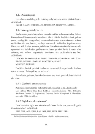 1.4. Diakritikoak
    Letra larria erabiliagatik, eutsi egin behar zaio zeinu diakritikoari.
Adibideak:
       IÑAKI, OÑATI, ÉCHIROLLES, MARTÍNEZ, PERPINYÀ, NÎMES...

       1.5. Letra guztiak larriz
      Zenbaitetan, testu baten hitz bat edo zati bat nabarmentzeko, delako
hitza edo esaldia oso-osorik letra larriz idatzi ohi da. Erabilera hori, gehie-
netan, ez dagokio ortografiari, testuen diseinuaren edo maketaren aukera
estilistikoa da, eta, hortaz, ez dago arautzerik. Adibidez, inprimatutako
liburu eta aldizkarien azaletan, edo haien barneko atalen izenburuetan, edo
egunkari eta aldizkarien goiburuetan, letra guztiak larriz idazten dira
askotan; eta zerbait iragartzeko karteletan eta oroitarrietan ere bai.
Adibideak:
       DICCIONARIO GENERAL VASCO - OROTARIKO EUSKAL HIZTEGIA
       ARGIA; FONTES LINGUAE VASCONUM; SENEZ
       MESEDEZ, EZ ERRE
     Erabilera horiek guztiak lan honen esparrutik kanpo daude, lan hau
testu arruntari baitagokio, ez maketari.
    Aurrekoez gainera, honako hauetan ere letra guztiak larriz idatzi
ohi dira:

       1.5.1. Zenbaki erromatarrak
       Zenbaki erromatarrak beti letra larriz idazten dira. Adibideak:
       Luis XIV.a; Maria II.a; Joan XXIII.a; Euskaltzaindiaren XIII. Biltzarra;
       Axularren Geroren III. kapituluan; Orotariko Euskal Hiztegiaren I. liburukiko
       sarrerako XXV. orrialdean

       1.5.2. Siglak eta akronimoak1
     Izen berezien sigla eta akronimoak letra larriz eta punturik gabe
idatzi ohi dira2. Adibideak:
       BBK, NBE, AEB, DBH, EAJ, UGT, LHL, ISBN, EHU, ETB...

 1   Estilo-liburuaren Ortotipografia liburukiaren «Siglak» atalaren osagarria.



                                               18
 