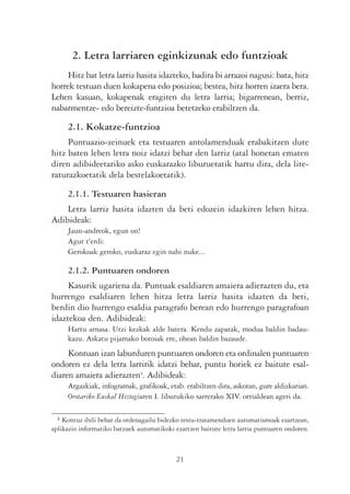 2. Letra larriaren eginkizunak edo funtzioak
     Hitz bat letra larriz hasita idazteko, badira bi arrazoi nagusi: bata, hitz
horrek testuan duen kokapena edo posizioa; bestea, hitz horren izaera bera.
Lehen kasuan, kokapenak eragiten du letra larria; bigarrenean, berriz,
nabarmentze- edo bereizte-funtzioa betetzeko erabiltzen da.

     2.1. Kokatze-funtzioa
     Puntuazio-zeinuek eta testuaren antolamenduak erabakitzen dute
hitz baten lehen letra noiz idatzi behar den larriz (atal honetan ematen
diren adibideetariko asko euskarazko liburuetatik hartu dira, dela lite-
raturazkoetatik dela bestelakoetatik).

     2.1.1. Testuaren hasieran
    Letra larriz hasita idazten da beti edozein idazkiren lehen hitza.
Adibideak:
     Jaun-andreok, egun on!
     Agur t'erdi:
     Gerokoak geroko, euskaraz egin nahi nuke...

     2.1.2. Puntuaren ondoren
     Kasurik ugariena da. Puntuak esaldiaren amaiera adierazten du, eta
hurrengo esaldiaren lehen hitza letra larriz hasita idazten da beti,
berdin dio hurrengo esaldia paragrafo berean edo hurrengo paragrafoan
idaztekoa den. Adibideak:
     Hartu arnasa. Utzi kezkak alde batera. Kendu zapatak, modua baldin badau-
     kazu. Askatu pijamako botoiak ere, ohean baldin bazaude.
     Kontuan izan laburduren puntuaren ondoren eta ordinalen puntuaren
ondoren ez dela letra larririk idatzi behar, puntu horiek ez baitute esal-
diaren amaiera adierazten4. Adibideak:
     Argazkiak, infogramak, grafikoak, etab. erabiltzen dira, askotan, gure aldizkarian.
     Orotariko Euskal Hiztegiaren I. liburukiko sarrerako XIV. orrialdean ageri da.

 4  Kontuz ibili behar da ordenagailu bidezko testu-tratamenduen automatismoak ezartzean,
aplikazio informatiko batzuek automatikoki ezartzen baitute letra larria puntuaren ondoren.



                                            21
 