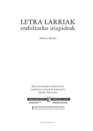 LETRA LARRIAK
erabiltzeko irizpideak
                      Alfontso Mujika




       Ikasmaterialetako hizkuntzaren
      egokitasun-irizpideak finkatzeko
             Aholku Batzordea


   HEZKUNTZA, UNIBERTSITATE               DEPARTAMENTO DE EDUCACIÓN
   ETA IKERKETA SAILA                     UNIVERSIDADES E INVESTIGACIÓN




                         Vitoria-Gasteiz, 2008
 