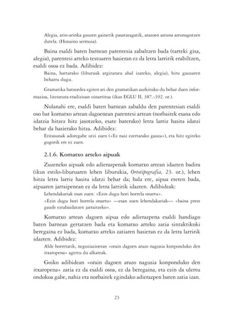 Alegia, arin-arinka gauzen gainetik pasatzeagatik, arazoen astuna astunagotzen
     dutela. (Honaino sermoia).
     Baina esaldi baten barnean parentesia zabaltzen bada (tarteki gisa,
alegia), parentesi arteko testuaren hasieran ez da letra larririk erabiltzen,
esaldi osoa ez bada. Adibidez:
     Baina, hartarako (liburuak argitaratu ahal izateko, alegia), hiru gauzaren
     beharra dugu.
     Gramatika batzordea egiten ari den gramatikan aurkituko du behar duen infor-
mazioa, literatura-tradizioan oinarritua (ikus EGLU II, 387.-392. or.).
     Nolanahi ere, esaldi baten barnean zabaldu den parentesian esaldi
oso bat komatxo artean dagoenean parentesi artean (norbaitek esana edo
idatzia hitzez hitz jasotzeko, esate baterako) letra larriz hasita idatzi
behar da hasierako hitza. Adibidez:
     Eritasunak adoregabe utzi zuen («Ez naiz ezertarako gauza»), eta hitz egiteko
     gogorik ere ez zuen.

     2.1.6. Komatxo arteko aipuak
     Zuzeneko aipuak edo adierazpenak komatxo artean idazten badira
(ikus estilo-liburuaren lehen liburukia, Ortotipografia, 23. or.), lehen
hitza letra larriz hasita idatzi behar da; hala ere, aipua eteten bada,
aipuaren jarraipenean ez da letra larririk idazten. Adibideak:
     Lehendakariak esan zuen: «Ezin dugu hori horrela onartu».
     «Ezin dugu hori horrela onartu» —esan zuen lehendakariak— «baina prest
     gaude eztabaidatzen jarraitzeko».
     Komatxo artean dagoen aipua edo adierazpena esaldi handiago
baten barnean gertatzen bada eta komatxo arteko zatia sintaktikoki
beregaina ez bada, komatxo arteko zatiaren hasieran ez da letra larririk
idazten. Adibidez:
     Alde horretatik, negoziazioetan «orain dagoen arazo nagusia konponduko den
     itxaropena» agertu du alkateak.
     Goiko adibidean «orain dagoen arazo nagusia konponduko den
itxaropena» zatia ez da esaldi osoa, ez da beregaina, eta ezin da ulertu
ondokoa gabe, nahiz eta norbaitek egindako adierazpen baten zatia izan.


                                        23
 