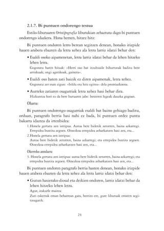 2.1.7. Bi puntuen ondorengo testua
    Estilo-liburuaren Ortotipografia liburukian zehaztuta dago bi puntuen
ondorengo idazkera. Hona hemen, hitzez hitz:
    Bi puntuen ondoren lerro berean segitzen denean, honako irizpide
hauen arabera ebazten da letra xehez ala letra larriz idatzi behar den:
    • Esaldi osoko aipamenetan, letra larriz idatzi behar da lehen hitzeko
      lehen letra.
      Gogoratu haren hitzak: «Herri oso bat itzultzaile bihurtzeak baditu bere
      arriskuak; ongi agerikoak, gainera».
    • Esaldi oso baten zati baizik ez diren aipamenak, letra xehez.
      Gogoratu zer esan zigun: «bildu eta hitz egitea» dela premiazkoena.
    • Aurreko zatiaren osagarriak letra xehez hasi behar dira.
      Hizkuntza hori ez da bere buruaren jabe: besteren legeak dauzka gogoan.
    Oharra:
    Bi puntuen ondorengo osagarriak esaldi bat baino gehiago baditu,
orduan, paragrafo berria hasi nahi ez bada, bi puntuen ordez puntu
bakarra idaztea da irtenbidea:
    1.Honela gertatu zen istripua. Autoa bere bidetik zetorren, baina azkarregi.
      Errepidea bustita zegoen. Oinezkoa errepidea zeharkatzen hasi zen, eta...
    2.Honela gertatu zen istripua:
      Autoa bere bidetik zetorren, baina azkarregi; eta errepidea bustita zegoen.
      Oinezkoa errepidea zeharkatzen hasi zen, eta...
    Okerreko antolaera
    3. Honela gertatu zen istripua: autoa bere bidetik zetorren, baina azkarregi; eta
      errepidea bustita zegoen. Oinezkoa errepidea zeharkatzen hasi zen, eta...
    Bi puntuen ondoren paragrafo berria hasten denean, honako irizpide
hauen arabera ebazten da letra xehez ala letra larriz idatzi behar den:
    • Gutun hasierako diosal eta deikien ondoren, larriz idatzi behar da
      lehen hitzeko lehen letra.
      Agur, irakurle maitea:
      Zuri eskerrak eman beharrean gara, berriro ere, gure liburuak erosten segi-
      tzeagatik.


                                        24
 