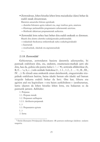 • Zerrendetan, lehen hitzeko lehen letra maiuskulaz idatzi behar da
       esaldi osoak dituztenean.
       Datorren astearteko bileran egitekoak:
       —Aurreko bileraren agiria irakurri eta, ongi irudituz gero, onartzea.
       —Hurrengo jardunaldiko programaren xehetasunak aztertzea.
       —Norberak dakartzan proposamenak aurkeztea.
     • Zerrendak letra xehez hasi behar dira esaldi osokoak ez direnean.
       Hauek dira alorrez alorreko euskalgintzako profesionalak:
       —irakasleak (hezkuntza orokorrekoak nahiz euskaltegietakoak)
       —kazetariak
       —itzultzaileak, idazleak eta argitaratzaileak
       —...

     2.1.8. Zerrendak5
     Gehienetan, zerrendaren hasiera datorrela adierazteko, bi
puntuak erabiltzen dira, eta, ondoren, enumerazio-markak jarri ohi
dira, hau da, gidoia edo puntu lodia (- / – / •), zerrenda alfabetikoa (A,
B, C... / a, b, c...) edo zenbaki bidezkoa (1., 1.1., 1.2., 2. ... / I., II., III.,
IV. ...). Ez dirudi arau orokorrik eman daitekeenik, eraguztietako iriz-
pideak erabiltzen baitira, baina idazki berean edo idazki sail batean
irizpide bakarra erabili behar da beti. Oro har, liburu eta
agirien atal eta kapituluen —eta haien aurkibideen— izenburuetan,
larriz idazten da lehen hitzeko lehen letra, eta bukaeran ez da
punturik jartzen. Adibidez:
     1. Perpausa
     1.1. Perpaus motak
     1.2. Perpausen sailkapena
     1.2.1. Atribuzio-perpausak
     (...)
     1.3. Perpausaren egitura
     (...)
     2. Izena

 5 Estilo-liburuaren Ortotipografia liburukiaren «Bi puntuen ondorengo idazkera» atalaren
osagarria.



                                           25
 
