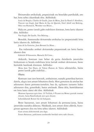 Deituretako artikuluak, preposizioak eta bestelako partikulak, oro
har, letra xehez idaztekoak dira. Adibideak:
    Louis de Broglie, Charles de Gaulle, Juan de Mena, Jean Le Rond d' Alembert,
    Vincent van Gogh; José Maria de Eça de Queirós, Emil Adolf von Behring,
    Otto von Bismarck, Wernher von Braun...
     Hala ere, ponte-izenik gabe erabiltzen direnean, letra larriz idazten
dira. Adibidez:
    Van Gogh, De Gaulle, Von Behring...
     Bestalde, frantsesezko deituretako artikulua (ez preposizioak) letra
larriz idazten da. Adibidez:
    Jean de La Fontaine, Jean-Bernard Le Blanc...
      Eta italierazko zenbait deituratako preposizioak ere larriz hasita
idazten dira:
    Gabriele D'Annunzio, Manuela Di Centa...
     Azkenik, kontuan izan behar da gerta daitekeela jatorrizko
hizkuntzan ez bezala erabiltzea letra larriak zenbait deituratan, beste
herrialde batekoak direnean. Adibidez:
     Mona Jane Van Duyn, de Valera (Éamon de Valera adierazteko, baina
     ponte-izenik gabe erabilia)...
    Oharra:
     Kontuan izan izen bereziek, zenbaitetan, esanahi generikoa hartzen
dutela, alegia izen arrunt bihurtzen direla. Hori gertatzen da artelan bat
adierazten duten pertsona-izenekin; hau da, egilearen izenaren bidez
adierazten dira, generikoki, haren artelanak. Dena dela, horrelakoetan
ere letra larriz idatzi ohi dira. Adibideak:
    Museoan lapurreta egin dute: 10 Txillida, 6 Picasso eta Monet guztiak eraman
    dituzte, baina Kandinskyak utzi egin dituzte.
    Lehendakariak Renoir bat du bulegoan.
     Beste batzuetan, izen arrunt bihurtzen da pertsona-izena, baina
jatorrizko esanahia aldatuta. Halakoak, izen arrunt diren aldetik, hizte-
gietan agertzen dira eta letra xehez idazten. Adibideak:
    Gure aitona alzheimerrak jota dago.
    Estatu Batuetan, parkinsona sendatzeko botikak sortu nahi dituzte.


                                      29
 