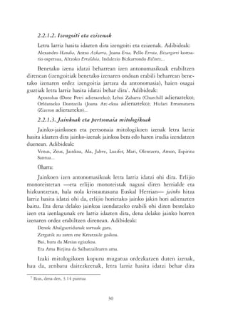 2.2.1.2. Izengoiti eta ezizenak
       Letra larriz hasita idazten dira izengoiti eta ezizenak. Adibideak:
       Alexandro Handia, Antso Azkarra, Joana Eroa, Pello Errota, Bizargorri kortsa-
       rio ospetsua, Altzoko Erraldoia, Indalezio Bizkarrondo Bilintx...
    Benetako izena idatzi beharrean izen antonomasikoak erabiltzen
direnean (izengoitiak benetako izenaren ondoan erabili beharrean bene-
tako izenaren ordez izengoitia jartzea da antonomasia), haien osagai
guztiak letra larriz hasita idatzi behar dira7. Adibideak:
    Apostolua (Done Petri adierazteko); Lehoi Zaharra (Churchill adierazteko);
    Orléanseko Dontzeila (Joana Arc-ekoa adierazteko); Hizlari Erromatarra
    (Zizeron adierazteko)...
       2.2.1.3. Jainkoak eta pertsonaia mitologikoak
     Jainko-jainkosen eta pertsonaia mitologikoen izenak letra larriz
hasita idazten dira jainko-izenak jainkoa bera edo haren irudia izendatzen
duenean. Adibideak:
       Venus, Zeus, Jainkoa, Ala, Jahve, Luzifer, Mari, Olentzero, Amon, Espiritu
       Santua...
       Oharra:
     Jainkoen izen antonomasikoak letra larriz idatzi ohi dira. Erlijio
monoteistetan —eta erlijio monoteistak nagusi diren herrialde eta
hizkuntzetan, hala nola kristautasuna Euskal Herrian— jainko hitza
larriz hasita idatzi ohi da, erlijio horietako jainko jakin hori adierazten
baitu. Eta dena delako jainkoa izendatzeko erabili ohi diren bestelako
izen eta izenlagunak ere larriz idazten dira, dena delako jainko horren
izenaren ordez erabiltzen direnean. Adibideak:
       Denok Ahalguztidunak sortuak gara.
       Zergatik zu zaren ene Kreatzaile goikoa.
       Bai, hura da Mesias egiazkoa.
       Eta Ama Birjina da Salbatzailearen ama.
    Izaki mitologikoen kopuru mugatua ordezkatzen duten izenak,
hau da, zenbatu daitezkeenak, letra larriz hasita idatzi behar dira
 7   Ikus, dena den, 3.14 puntua



                                         30
 