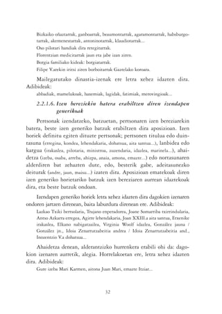 Bizkaiko oñaztarrak, ganboarrak, beaumontarrak, agaramontarrak, habsburgo-
     tarrak, akemenestarrak, antoninotarrak, klaudiotarrak...
     Oso pilotari handiak dira retegitarrak.
     Florentzian medicitarrak jaun eta jabe izan ziren.
     Borgia familiako kideak: borgiatarrak.
     Filipe V.arekin iritsi ziren borboitarrak Gaztelako koroara.
    Mailegatutako dinastia-izenak ere letra xehez idazten dira.
Adibideak:
     abbadiak, mamelukoak, haxemiak, lagidak, fatimiak, merovingioak...
     2.2.1.6. Izen bereziekin batera erabiltzen diren izendapen
              generikoak
     Pertsonak izendatzeko, batzuetan, pertsonaren izen bereziarekin
batera, beste izen generiko batzuk erabiltzen dira aposizioan. Izen
horiek definitu egiten dituzte pertsonak; pertsonen titulua edo duin-
tasuna (erregina, kondea, lehendakaria, dohatsua, aita santua...), lanbidea edo
kargua (irakaslea, pilotaria, ministroa, zuzendaria, idazlea, marinela...), ahai-
detza (izeba, osaba, arreba, ahizpa, anaia, amona, emazte...) edo nortasunaren
alderdiren bat zehazten dute, edo, besterik gabe, adeitasunezko
deiturak (andre, jaun, maisu...) izaten dira. Aposizioan ematekoak diren
izen generiko horietariko batzuk izen bereziaren aurrean idaztekoak
dira, eta beste batzuk ondoan.
    Izendapen generiko horiek letra xehez idazten dira dagokien izenaren
ondoren jartzen direnean, baita laburdura direnean ere. Adibideak:
     Lazkao Txiki bertsolaria, Trajano enperadorea, Joane Somarriba txirrindularia,
     Antso Azkarra erregea, Agirre lehendakaria, Joan XXIII.a aita santua, Etxenike
     irakaslea, Elkano nabigatzailea, Virginia Woolf idazlea, González jauna /
     González jn., Idoia Zenarrutzabeitia andrea / Idoia Zenarrutzabeitia and.,
     Inozentzio V.a dohatsua...
     Ahaidetza denean, alderantzizko hurrenkera erabili ohi da: dago-
kion izenaren aurretik, alegia. Horrelakoetan ere, letra xehez idazten
dira. Adibideak:
     Gure izeba Mari Karmen, aitona Juan Mari, emazte Itziar...



                                        32
 