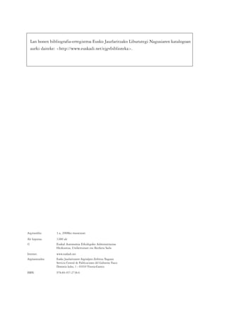 Lan honen bibliografia-erregistroa Eusko Jaurlaritzako Liburutegi Nagusiaren katalogoan
    aurki daiteke: <http://www.euskadi.net/ejgvbiblioteka>.




Argitaraldia:      1.a, 2008ko maiatzean
Ale kopurua:       3.000 ale
©                  Euskal Autonomia Erkidegoko Administrazioa
                   Hezkuntza, Unibertsitate eta Ikerketa Saila
Internet:          www.euskadi.net
Argitaratzailea:   Eusko Jaurlaritzaren Argitalpen Zerbitzu Nagusia
                   Servicio Central de Publicaciones del Gobierno Vasco
                   Donostia kalea, 1 - 01010 Vitoria-Gasteiz
ISBN:              978-84-457-2738-6
 