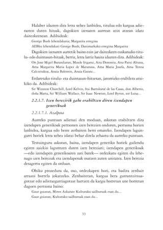 Halaber idazten dira letra xehez lanbidea, titulua edo kargua adie-
razten duten hitzak, dagokien izenaren aurrean zein atzean idatz
daitezkeenean. Adibideak:
    George Bush lehendakaria; Margarita erregina
    AEBko lehendakari George Bush; Danimarkako erregina Margarita
     Dagokien izenaren aurretik baino ezin jar daitezkeen euskarazko titu-
lu- edo duintasun-hitzak, berriz, letra larriz hasita idazten dira. Adibideak:
    On Joxe Migel Barandiaran, Musde Irigarai, Aita Donostia, Aita Patxi Altuna,
    Ama Margarita Maria Lopez de Maturana, Ama Maria Josefa, Ama Teresa
    Calcuttakoa, Anaia Balentin, Anaia Garate...
    Erdaretako titulu- eta duintasun-hitzetan, jatorrizko erabilera atxi-
kiko da. Adibideak:
    Sir Winston Churchill, Lord Kelvin, frai Bartolomé de las Casas, don Alberto,
    doña Marta, Sir William Wallace, Sir Isaac Newton, Lord Byron, sor Luisa...
    2.2.1.7. Izen berezirik gabe erabiltzen diren izendapen
             generikoak
    2.2.1.7.1. Azalpena
     Aurreko puntuan adierazi den moduan, askotan erabiltzen dira
izendapen generikoak pertsonen izen berezien ondoren, pertsona horien
lanbidea, kargua edo beste zerbaiten berri emateko. Izendapen lagun-
garri horiek letra xehez idatzi behar direla zehaztu da aurreko puntuan.
     Testuinguru askotan, baina, izendapen generiko horiek gailendu
egiten zaizkio laguntzen duten izen bereziari; izendapen generikoak
—edo izendapen generikoaren zati batek— ordezkatu egiten du lehe-
nago izen bereziak eta izendapenak osatzen zuten unitatea. Izen berezia
desagertu egiten da orduan.
     Ohiko prozedura da, oso, ordezkapen hori, eta badira zenbait
arrazoi horrela jokatzeko. Zenbaitetan, kargua bera garrantzitsua-
gotzat edo adierazgarriagotzat hartzen da kargu horretan une horretan
dagoen pertsona baino:
    Gaur goizean, Miren Azkarate Kulturako sailburuak esan du...
    Gaur goizean, Kulturako sailburuak esan du...



                                      33
 
