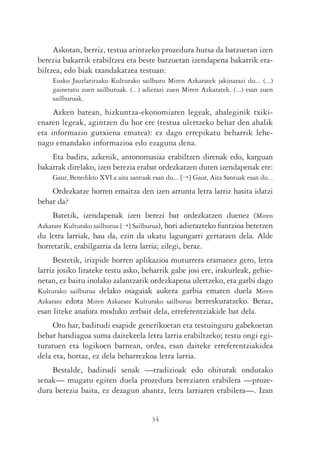 Askotan, berriz, testua arintzeko prozedura hutsa da batzuetan izen
berezia bakarrik erabiltzea eta beste batzuetan izendapena bakarrik era-
biltzea, edo biak txandakatzea testuan:
     Eusko Jaurlaritzako Kulturako sailburu Miren Azkaratek jakinarazi du... (...)
     gaineratu zuen sailburuak. (...) adierazi zuen Miren Azkaratek. (...) esan zuen
     sailburuak.
     Azken batean, hizkuntza-ekonomiaren legeak, ahaleginik txiki-
enaren legeak, agintzen du hor ere (testua ulertzeko behar den ahalik
eta informazio gutxiena ematea): ez dago errepikatu beharrik lehe-
nago emandako informazioa edo ezaguna dena.
    Eta badira, azkenik, antonomasiaz erabiltzen direnak edo, karguan
bakarrak direlako, izen berezia erabat ordezkatzen duten izendapenak ere:
     Gaur, Benedikto XVI.a aita santuak esan du... [¡] Gaur, Aita Santuak esan du...
    Ordezkatze horren emaitza den izen arrunta letra larriz hasita idatzi
behar da?
    Batetik, izendapenak izen berezi bat ordezkatzen duenez (Miren
Azkarate Kulturako sailburua [¡] Sailburua), hori adierazteko funtzioa betetzen
du letra larriak, hau da, ezin da ukatu lagungarri gertatzen dela. Alde
horretatik, erabilgarria da letra larria; zilegi, beraz.
     Bestetik, irizpide horren aplikazioa muturrera eramanez gero, letra
larriz josiko lirateke testu asko, beharrik gabe josi ere, irakurleak, gehie-
netan, ez baitu inolako zalantzarik ordezkapena ulertzeko, eta garbi dago
Kulturako sailburua delako osagaiak aukera garbia ematen duela Miren
Azkarate edota Miren Azkarate Kulturako sailburua berreskuratzeko. Beraz,
esan liteke anafora moduko zerbait dela, erreferentziakide bat dela.
     Oro har, badirudi esapide generikoetan eta testuinguru gabekoetan
behar handiagoa suma daitekeela letra larria erabiltzeko; testu ongi egi-
turatuen eta logikoen barnean, ordea, esan daiteke erreferentziakidea
dela eta, hortaz, ez dela beharrezkoa letra larria.
    Bestalde, badirudi senak —tradizioak edo ohiturak ondutako
senak— mugatu egiten duela prozedura bereziaren erabilera —proze-
dura berezia baita, ez dezagun ahantz, letra larriaren erabilera—. Izan


                                        34
 