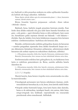 ere, badirudi ez dela prozedura orokorra eta nekez aplikatuko litzateke-
ela lanbide edo kargu askorekin. Adibidez:
    Naroa Agirre atletak aldatu egin du entrenamendu-plana (...) Atzo, kazetarien
    aurrean, atletak aitortu zuen...
    Bitxia litzateke bigarren perpausean «atletak» dioen tokian
«Atletak» idaztea.
     Badirudi, beraz, badirela mugak prozedura horretara jotzeko. Esan
liteke dena delako erakunde edo giza talde baten barneko hierarkian oso
gora —edo goren— ageri direnekin baino ez dela erabilgarri, hain zuzen
ere, hierarkiaren goiko erpinean direnak oso bakanak —edo bakarra—
direlako. Egia da, halaber, letra larria holakoetara mugatzea letra larriaren
erabilera «erreberentziazkora» hurbiltzea edo lerratzea dela.
    Bestalde, erreberentziazko erabilera gehiegizkoa ikusten da batzuetan
—aurreko paragrafoan aipatutako dena delako hierarkiatik kanpo ere—
oso dokumentu formaletan (hitzarmen pribatuetan, administrazio-idazki
batzuetan edo zenbait enpresa eta erakunderen idazkietan, adibidez):
    (...) Hitzarmena sinatzeko, bildu dira: batetik, Errentaria, ordezkariaren bidez.
    Bestetik, Errentatzailea, bere izenean eta bere eskubideak baliatuz aritu dena.
     Erreberentziazko erabilera hori gehiegikeria da, eta halakoetan letra
larria ez erabiltzea gomendatzen da. Beraz, aurreko adibidea honela
idaztekoa da:
    (...) Hitzarmena sinatzeko, bildu dira: batetik, errentaria, ordezkariaren bidez.
    Bestetik, errentatzailea, bere izenean eta bere eskubideak baliatuz aritu dena.
    2.2.1.7.2. Irizpidea
    Horiek horrela, hona hemen irizpidea testu arruntetarako eta esko-
la-materialetarako:
    • Izendapenak pertsonaren izen berezia ordezkatzen duenean, errefe-
      rentziakidetzat hartzekoa da; ez da, beraz, letra larririk erabili behar.
    • Irizpide orokor horretatik kanpo, letra larriz hasita idatz daitezke,
      baina ez da nahitaezkoa, izendapen hauek: aita santua, dalai lama,
      errege-erreginak (eta kidekoak: enperadoreak) eta estatuetako
      presidenteak edota estatuburuak. Adibideak:


                                        35
 