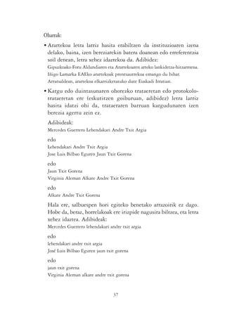 Oharrak:
• Arartekoa letra larriz hasita erabiltzen da instituzioaren izena
  delako, baina, izen bereziarekin batera doanean edo erreferentzia
  soil denean, letra xehez idaztekoa da. Adibidez:
 Gipuzkoako Foru Aldundiaren eta Arartekoaren arteko lankidetza-hitzarmena.
 Iñigo Lamarka EAEko arartekoak prentsaurrekoa emango du bihar.
 Arratsaldean, arartekoa elkarrizketatuko dute Euskadi Irratian.
• Kargu edo duintasunaren ohorezko trataeretan edo protokolo-
  trataeretan ere (eskutitzen goiburuan, adibidez) letra larriz
  hasita idatzi ohi da, trataeraren barruan kargudunaren izen
  berezia agertu zein ez.
 Adibideak:
 Mercedes Guerrero Lehendakari Andre Txit Argia
 edo
 Lehendakari Andre Txit Argia
 Jose Luis Bilbao Eguren Jaun Txit Gorena
 edo
 Jaun Txit Gorena
 Virginia Aleman Alkate Andre Txit Gorena
 edo
 Alkate Andre Txit Gorena
 Hala ere, salbuespen hori egiteko benetako arrazoirik ez dago.
 Hobe da, beraz, horrelakoak ere irizpide nagusira biltzea, eta letra
 xehez idaztea. Adibideak:
 Mercedes Guerrero lehendakari andre txit argia
 edo
 lehendakari andre txit argia
 José Luis Bilbao Eguren jaun txit gorena
 edo
 jaun txit gorena
 Virginia Aleman alkate andre txit gorena


                                 37
 