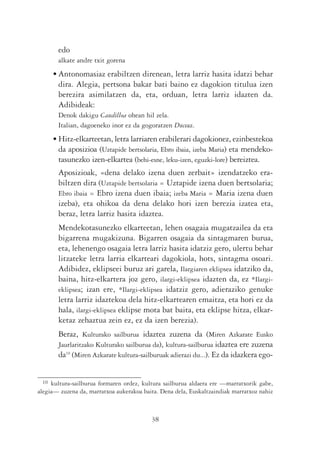 edo
       alkate andre txit gorena
      • Antonomasiaz erabiltzen direnean, letra larriz hasita idatzi behar
        dira. Alegia, pertsona bakar bati baino ez dagokion titulua izen
        berezira asimilatzen da, eta, orduan, letra larriz idazten da.
        Adibideak:
       Denok dakigu Caudilloa ohean hil zela.
       Italian, dagoeneko inor ez da gogoratzen Duceaz.
      • Hitz-elkarteetan, letra larriaren erabilerari dagokionez, ezinbestekoa
        da aposizioa (Uztapide bertsolaria, Ebro ibaia, izeba Maria) eta mendeko-
        tasunezko izen-elkartea (behi-esne, leku-izen, eguzki-lore) bereiztea.
       Aposizioak, «dena delako izena duen zerbait» izendatzeko era-
       biltzen dira (Uztapide bertsolaria = Uztapide izena duen bertsolaria;
       Ebro ibaia = Ebro izena duen ibaia; izeba Maria = Maria izena duen
       izeba), eta ohikoa da dena delako hori izen berezia izatea eta,
       beraz, letra larriz hasita idaztea.
       Mendekotasunezko elkarteetan, lehen osagaia mugatzailea da eta
       bigarrena mugakizuna. Bigarren osagaia da sintagmaren burua,
       eta, lehenengo osagaia letra larriz hasita idatziz gero, ulertu behar
       litzateke letra larria elkarteari dagokiola, hots, sintagma osoari.
       Adibidez, eklipseei buruz ari garela, Ilargiaren eklipsea idatziko da,
       baina, hitz-elkartera joz gero, ilargi-eklipsea idazten da, ez *Ilargi-
       eklipsea; izan ere, *Ilargi-eklipsea idatziz gero, adieraziko genuke
       letra larriz idaztekoa dela hitz-elkartearen emaitza, eta hori ez da
       hala, ilargi-eklipsea eklipse mota bat baita, eta eklipse hitza, elkar-
       ketaz zehaztua zein ez, ez da izen berezia).
       Beraz, Kulturako sailburua idaztea zuzena da (Miren Azkarate Eusko
       Jaurlaritzako Kulturako sailburua da), kultura-sailburua idaztea ere zuzena
       da10 (Miren Azkarate kultura-sailburuak adierazi du...). Ez da idazkera ego-


 10  kultura-sailburua formaren ordez, kultura sailburua aldaera ere —marratxorik gabe,
alegia— zuzena da, marratxoa aukerakoa baita. Dena dela, Euskaltzaindiak marratxoz nahiz



                                          38
 