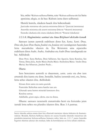 kia, ordea *Kultura-sailburua forma, ezta *Kultura sailburua ere (ez baita
        aposizioa; alegia, ez da hau: Kultura izena duen sailburua).
        Horiek horrela, idazkera hauek dira hobestekoak:
        Justiziako ministroa edo justizia-ministroa (eta ez *Justizia(-)ministroa)
        Atzerriko ministroa edo atzerri-ministroa (eta ez *Atzerri(-)ministroa)
        Estatuko idazkaria edo estatu-idazkaria (eta ez *Estatu(-)idazkaria)
     2.2.1.8. Hagionimia: santuei eta Ama Birjinari deitzeko izenak
     Santuen izenen aurretik erabiltzen diren San, Santa, Santi, Dona,
Done edo Jaun Done (baita Jondoni eta Jondane ere) izendapenen hasierako
letra maiuskulaz idazten da. Eta Kristoren ama aipatzeko
erabiltzen diren Andre, Andra, Andredena eta Andre Dona izendapenak ere
bai. Adibideak:
     Done Petri, Santa Barbara, Done Salbatore, San Agustin, Santa Katalina, San
     Tomas, Dona Julia, Andre Maria (Andra Maria /Andredena Maria / Andre Dona
     Maria), San Sebastian, Jondoni Paulo...
     Oharra:
     Izen bereziaren aurretik ez doazenean, santu, santa eta done izen
arruntak dira (santu eta done, bestalde, badira izenondo ere), eta, beraz,
letra xehez idazten dira. Adibideak:
     Zeruan diren santu eta santa guztiak.
     Frantzisko Xabierkoa santu handia izan zen.
     Liburuak santa horren mirariak kontatzen ditu.
     Katalina santua.
     Adalbaldo, gizon argia, ederra, ona eta donea.
    Oharra: santuen izenetatik eratorritako herri eta hirietako jaien
izenak letra xehez eta pluralez idazten dira. Ikus 3.4 puntua.


bereiz idazteko aukera emana duen hitz elkartuak marratxoz idaztea hobesten da ikasmate-
rialetan. Bestalde, Kultura Sailburua idaztea ere zuzena litzateke ohorezko trataeretan edo
protokolo-trataeretan kultura-sailburua formaren ordez; hala ere, 2.2.1.7 puntu honetako
bigarren oharrean adierazi den moduan, hobe da horrelakoetan ere letra xeheak erabiltzea.



                                            39
 