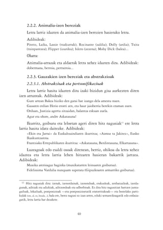 2.2.2. Animalia-izen bereziak
       Letra larriz idazten da animalia-izen berezien hasierako letra.
       Adibideak:
       Pintto, Laika, Lassie (txakurrak); Rocinante (zaldia); Dolly (ardia); Txita
       (txinpantzea); Flipper (izurdea); Islero (zezena); Moby Dick (balea)...
       Oharra:
       Animalia-arrazak eta aldaerak letra xehez idazten dira. Adibideak:
       dobermana, betroia, pertxeroia...

       2.2.3. Gauzakien izen bereziak eta abstrakzioak
       2.2.3.1. Abstrakzioak eta pertsonifikazioak
     Letra larriz hasita idazten dira izaki bizidun gisa aurkezten diren
izen arruntak. Adibideak:
       Gure artean Bakea biziko den garai bat izango dela amestu nuen.
       Gauaren erdian Herio etorri zen, eta haur jaioberria berekin eraman zuen.
       Orduan, Justizia agertu zitzaidan, balantza eskuan zuela.
       Agur eta ohore, andre Askatasuna!
     Ikurritz, goiburu eta leloetan ageri diren hitz nagusiak11 ere letra
larriz hasita idatz daitezke. Adibideak:
       «Ekin eta Jarrai» da Euskaltzaindiaren ikurritza; «Asmoz ta Jakitez», Eusko
       Ikaskuntzarena.
       Frantziako Errepublikaren ikurritza: «Askatasuna, Berdintasuna, Elkartasuna».
    Luzeagoak edo esaldi osoak direnean, berriz, ohikoa da letra xehez
idaztea eta letra larria lehen hitzaren hasieran bakarrik jartzea.
Adibideak:
       Muxika arerioagaz haginka (muxikatarren leinuaren goiburua).
       Fidelissima Vardulia nunquam superata (Gipuzkoaren armarriko goiburua).


  11 Hitz nagusiak dira: izenak, izenordainak, izenondoak, erakusleak, zenbatzaileak, izenla-
gunak, aditzak eta adizkiak, aditzondoak eta adberbioak. Ez dira hitz nagusitzat hartzen junta-
gailuak, lokailuak, postposizioak —eta postposizioetatik eratorritakoak— eta bestelako parti-
kulak (ote, al, ez, bezala...); hala ere, berez nagusi ez izan arren, eduki semantikoagatik edo enfasia-
gatik, letra larria har dezakete.



                                                  40
 