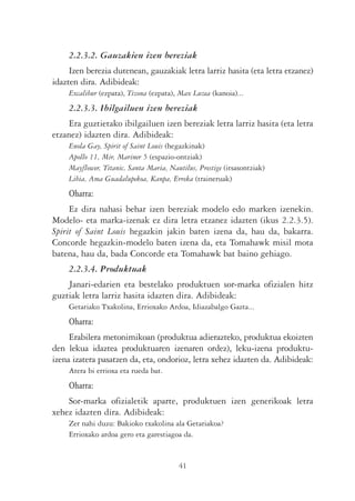 2.2.3.2. Gauzakien izen bereziak
     Izen berezia dutenean, gauzakiak letra larriz hasita (eta letra etzanez)
idazten dira. Adibideak:
    Excalibur (ezpata), Tizona (ezpata), Max Luzea (kanoia)...
    2.2.3.3. Ibilgailuen izen bereziak
    Era guztietako ibilgailuen izen bereziak letra larriz hasita (eta letra
etzanez) idazten dira. Adibideak:
    Enola Gay, Spirit of Saint Louis (hegazkinak)
    Apollo 11, Mir, Mariner 5 (espazio-ontziak)
    Mayflower, Titanic, Santa Maria, Nautilus, Prestige (itsasontziak)
    Libia, Ama Guadalupekoa, Kanpa, Erreka (traineruak)
    Oharra:
     Ez dira nahasi behar izen bereziak modelo edo marken izenekin.
Modelo- eta marka-izenak ez dira letra etzanez idazten (ikus 2.2.3.5).
Spirit of Saint Louis hegazkin jakin baten izena da, hau da, bakarra.
Concorde hegazkin-modelo baten izena da, eta Tomahawk misil mota
batena, hau da, bada Concorde eta Tomahawk bat baino gehiago.
    2.2.3.4. Produktuak
    Janari-edarien eta bestelako produktuen sor-marka ofizialen hitz
guztiak letra larriz hasita idazten dira. Adibideak:
    Getariako Txakolina, Errioxako Ardoa, Idiazabalgo Gazta...
    Oharra:
     Erabilera metonimikoan (produktua adierazteko, produktua ekoizten
den lekua idaztea produktuaren izenaren ordez), leku-izena produktu-
izena izatera pasatzen da, eta, ondorioz, letra xehez idazten da. Adibideak:
    Atera bi errioxa eta rueda bat.
    Oharra:
    Sor-marka ofizialetik aparte, produktuen izen generikoak letra
xehez idazten dira. Adibideak:
    Zer nahi duzu: Bakioko txakolina ala Getariakoa?
    Errioxako ardoa gero eta garestiagoa da.


                                         41
 