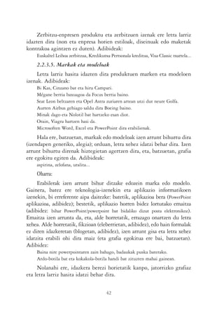 Zerbitzu-enpresen produktu eta zerbitzuen izenak ere letra larriz
idazten dira (non eta enpresa horien estiloak, diseinuak edo maketak
kontrakoa agintzen ez duten). Adibideak:
    Euskaltel Leihoa zerbitzua, Kredikutxa Pertsonala kreditua, Visa Classic txartela...
    2.2.3.5. Markak eta modeloak
    Letra larriz hasita idazten dira produktuen marken eta modeloen
izenak. Adibideak:
    Bi Kas, Cinzano bat eta hiru Campari.
    Mégane berria baxuagoa da Focus berria baino.
    Seat Leon beltzaren eta Opel Astra zuriaren artean utzi dut neure Golfa.
    Aurten Airbus gehiago saldu dira Boeing baino.
    Minak dago eta Nolotil bat hartzeko esan diot.
    Orain, Viagra hartzen hasi da.
    Microsoften Word, Excel eta PowerPoint dira erabilienak.
     Hala ere, batzuetan, markak edo modeloak izen arrunt bihurtu dira
(izendapen generiko, alegia); orduan, letra xehez idatzi behar dira. Izen
arrunt bihurtu direnak hiztegietan agertzen dira, eta, batzuetan, grafia
ere egokitu egiten da. Adibideak:
    aspirina, zelofana, uralita...
    Oharra:
     Erabilerak izen arrunt bihur ditzake edozein marka edo modelo.
Gainera, batez ere teknologia-izenekin eta aplikazio informatikoen
izenekin, bi erreferente aipa daitezke: batetik, aplikazioa bera (PowerPoint
aplikazioa, adibidez); bestetik, aplikazio horren bidez lortutako emaitza
(adibidez: bihar PowerPoint/powerpoint bat bidaliko dizut posta elektronikoz).
Emaitza izen arrunta da, eta, alde horretatik, errazago onartzen du letra
xehea. Alde horretatik, fikzioan (eleberrietan, adibidez), edo hain formalak
ez diren idazkeretan (blogetan, adibidez), izen arrunt gisa eta letra xehez
idatzita erabili ohi dira maiz (eta grafia egokitua ere bai, batzuetan).
Adibidez:
    Baina nire powerpointaren zain bahago, badaukak puska baterako.
    Ardo-botila bat eta kokakola-botila handi bat zituzten mahai gainean.
     Nolanahi ere, idazkera berezi horietatik kanpo, jatorrizko grafiaz
eta letra larriz hasita idatzi behar dira.

                                         42
 