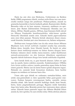 Sarrera
     Duela lau urte ekin zion Hezkuntza, Unibertsitate eta Ikerketa
Sailak, EIMA programaren ildotik, noizbait estilo-liburu izen osoa mere-
zitzeko moduan izango den proiektuari. Pixkana-pixkana, arazoak eta
gramatika-katramilak ez baitira koxkarik gabeak, Ikasmaterialen Aholku
Batzordea tinko ari da hura taxutzen, itxuratzen, moldatzen eta apai-
latzen. Joxe Ramon Zubimendiren Ortotipografia liburukia izan zen
lehena, 2004an. Handik gutxira, 2005ean, Juan Garziaren Kalko okerrak
eta Elhuyar Fundazioko koordinatzaileekin talde-lanean eginiko
Onomastika liburukiak atondu ziren. Liburuki horiek paper-euskarrian
atera ziren lehen pausoan. Tresneria berriak eskaintzen dituen errazta-
sunak bitarteko, berehala jarri ziren Interneten ere, Sailaren webgunean.
     Denbora-tarte luzeagoa behar izan da esku artean duzun Alfontso
Mujikaren Letra larriak erabiltzeko irizpideak izeneko hau atontzeko.
Bidean datoz, bestalde, beste liburuki batzuk. Ea horiek ere azkar
hartzen duten moldiztegi-arrastoa eta kalean ikusten ditugun laster.
Euskaraz irakasten duten milaka maisu-maistrei, euskal ikasliburuen
sortzaile-prestatzaileei eta alor horretan diharduten argitaletxeei
lagundu nahirik kaleratzen ditugu letra larriak erabiltzeko irizpideok.
     Letra larriak direla eta, ez gara hutsetik abiatzen. Lehen ere egin
izan da saiorik, horien erabilera arautzeko. Euskaltzaindiaren 1990eko
Letra larrien erabilera euskaraz izeneko gomendioa aipatu behar da beste
ororen gainetik. Horixe izan du lantxo honen egileak abiapuntu nagusi.
Nolanahi ere, autoreak berak hitzaurrean dioskunez, beste hainbat
ekarpen eta moldaera ere kontuan hartu ditu.
     Urrats asko egin delarik ere euskararen normaltze-bidean, orain
arteko arau-gomendioek ez diete eguneroko behar guzti-guztiei eran-
tzuten. Euskara batuaren testuinguruan badira, oraindik, jorratu
eharreko arloak. Arlo batzuk teoriatik hurbilago daude; beste batzuk,
berriz, kontu pragmatikoetatik gertuago. Bigarren molde horretakoa
dugu letra larrien arloa. Benetako premia bati erantzutera dator, askoren
ustean. Liburuki honen paratzaile nagusi den Alfontso Mujikak bikain
atondu du, bere egitekoa. Ez zuen erronka txikia. Oreka ederrean jokatzen
 