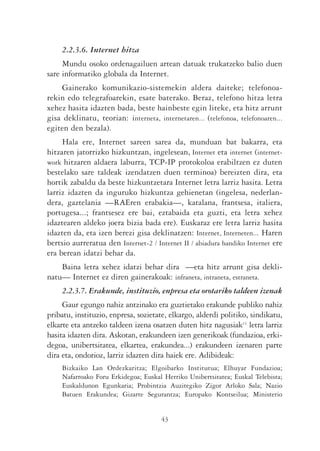 2.2.3.6. Internet hitza
     Mundu osoko ordenagailuen artean datuak trukatzeko balio duen
sare informatiko globala da Internet.
    Gainerako komunikazio-sistemekin aldera daiteke; telefonoa-
rekin edo telegrafoarekin, esate baterako. Beraz, telefono hitza letra
xehez hasita idazten bada, beste hainbeste egin liteke, eta hitz arrunt
gisa deklinatu, teorian: interneta, internetaren... (telefonoa, telefonoaren...
egiten den bezala).
     Hala ere, Internet sareen sarea da, munduan bat bakarra, eta
hitzaren jatorrizko hizkuntzan, ingelesean, Internet eta internet (internet-
work hitzaren aldaera laburra, TCP-IP protokoloa erabiltzen ez duten
bestelako sare taldeak izendatzen duen terminoa) bereizten dira, eta
hortik zabaldu da beste hizkuntzetara Internet letra larriz hasita. Letra
larriz idazten da inguruko hizkuntza gehienetan (ingelesa, nederlan-
dera, gaztelania —RAEren erabakia—, katalana, frantsesa, italiera,
portugesa...; frantsesez ere bai, eztabaida eta guzti, eta letra xehez
idaztearen aldeko joera bizia bada ere). Euskaraz ere letra larriz hasita
idazten da, eta izen berezi gisa deklinatzen: Internet, Interneten... Haren
bertsio aurreratua den Internet-2 / Internet II / abiadura handiko Internet ere
era berean idatzi behar da.
    Baina letra xehez idatzi behar dira —eta hitz arrunt gisa dekli-
natu— Internet ez diren gainerakoak: infraneta, intraneta, estraneta.
     2.2.3.7. Erakunde, instituzio, enpresa eta orotariko taldeen izenak
     Gaur egungo nahiz antzinako era guztietako erakunde publiko nahiz
pribatu, instituzio, enpresa, sozietate, elkargo, alderdi politiko, sindikatu,
elkarte eta antzeko taldeen izena osatzen duten hitz nagusiak11 letra larriz
hasita idazten dira. Askotan, erakundeen izen generikoak (fundazioa, erki-
degoa, unibertsitatea, elkartea, erakundea...) erakundeen izenaren parte
dira eta, ondorioz, larriz idazten dira haiek ere. Adibideak:
     Bizkaiko Lan Ordezkaritza; Elgoibarko Institutua; Elhuyar Fundazioa;
     Nafarroako Foru Erkidegoa; Euskal Herriko Unibertsitatea; Euskal Telebista;
     Euskaldunon Egunkaria; Probintzia Auzitegiko Zigor Arloko Sala; Nazio
     Batuen Erakundea; Gizarte Segurantza; Europako Kontseilua; Ministerio


                                      43
 