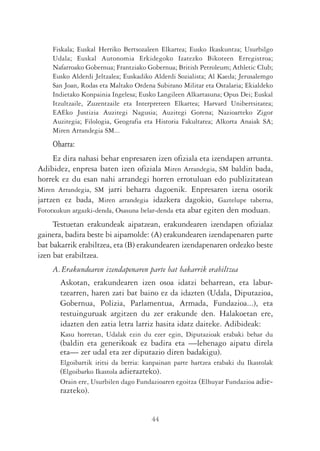 Fiskala; Euskal Herriko Bertsozaleen Elkartea; Eusko Ikaskuntza; Usurbilgo
    Udala; Euskal Autonomia Erkidegoko Izatezko Bikoteen Erregistroa;
    Nafarroako Gobernua; Frantziako Gobernua; British Petroleum; Athletic Club;
    Eusko Alderdi Jeltzalea; Euskadiko Alderdi Sozialista; Al Kaeda; Jerusalemgo
    San Joan, Rodas eta Maltako Ordena Subirano Militar eta Ostalaria; Ekialdeko
    Indietako Konpainia Ingelesa; Eusko Langileen Alkartasuna; Opus Dei; Euskal
    Itzultzaile, Zuzentzaile eta Interpreteen Elkartea; Harvard Unibertsitatea;
    EAEko Justizia Auzitegi Nagusia; Auzitegi Gorena; Nazioarteko Zigor
    Auzitegia; Filologia, Geografia eta Historia Fakultatea; Alkorta Anaiak SA;
    Miren Arrandegia SM...
    Oharra:
     Ez dira nahasi behar enpresaren izen ofiziala eta izendapen arrunta.
Adibidez, enpresa baten izen ofiziala Miren Arrandegia, SM baldin bada,
horrek ez du esan nahi arrandegi horren errotuluan edo publizitatean
Miren Arrandegia, SM jarri beharra dagoenik. Enpresaren izena osorik
jartzen ez bada, Miren arrandegia idazkera dagokio, Gaztelupe taberna,
Fototxukun argazki-denda, Osasuna belar-denda eta abar egiten den moduan.
     Testuetan erakundeak aipatzean, erakundearen izendapen ofizialaz
gainera, badira beste bi aipamolde: (A) erakundearen izendapenaren parte
bat bakarrik erabiltzea, eta (B) erakundearen izendapenaren ordezko beste
izen bat erabiltzea.
    A. Erakundearen izendapenaren parte bat bakarrik erabiltzea
       Askotan, erakundearen izen osoa idatzi beharrean, eta labur-
       tzearren, haren zati bat baino ez da idazten (Udala, Diputazioa,
       Gobernua, Polizia, Parlamentua, Armada, Fundazioa...), eta
       testuinguruak argitzen du zer erakunde den. Halakoetan ere,
       idazten den zatia letra larriz hasita idatz daiteke. Adibideak:
       Kasu horretan, Udalak ezin du ezer egin, Diputazioak erabaki behar du
       (baldin eta generikoak ez badira eta —lehenago aipatu direla
       eta— zer udal eta zer diputazio diren badakigu).
       Elgoibartik iritsi da berria: kanpainan parte hartzea erabaki du Ikastolak
       (Elgoibarko Ikastola adierazteko).
       Orain ere, Usurbilen dago Fundazioaren egoitza (Elhuyar Fundazioa adie-
       razteko).


                                      44
 