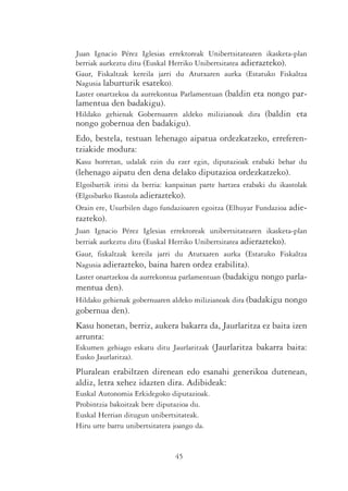Juan Ignacio Pérez Iglesias errektoreak Unibertsitatearen ikasketa-plan
berriak aurkeztu ditu (Euskal Herriko Unibertsitatea adierazteko).
Gaur, Fiskaltzak kereila jarri du Atutxaren aurka (Estatuko Fiskaltza
Nagusia laburturik esateko).
Laster onartzekoa da aurrekontua Parlamentuan (baldin eta nongo par-
lamentua den badakigu).
Hildako gehienak Gobernuaren aldeko milizianoak dira (baldin eta
nongo gobernua den badakigu).
Edo, bestela, testuan lehenago aipatua ordezkatzeko, erreferen-
tziakide modura:
Kasu horretan, udalak ezin du ezer egin, diputazioak erabaki behar du
(lehenago aipatu den dena delako diputazioa ordezkatzeko).
Elgoibartik iritsi da berria: kanpainan parte hartzea erabaki du ikastolak
(Elgoibarko Ikastola adierazteko).
Orain ere, Usurbilen dago fundazioaren egoitza (Elhuyar Fundazioa adie-
razteko).
Juan Ignacio Pérez Iglesias errektoreak unibertsitatearen ikasketa-plan
berriak aurkeztu ditu (Euskal Herriko Unibertsitatea adierazteko).
Gaur, fiskaltzak kereila jarri du Atutxaren aurka (Estatuko Fiskaltza
Nagusia adierazteko, baina haren ordez erabilita).
Laster onartzekoa da aurrekontua parlamentuan (badakigu nongo parla-
mentua den).
Hildako gehienak gobernuaren aldeko milizianoak dira (badakigu nongo
gobernua den).
Kasu honetan, berriz, aukera bakarra da, Jaurlaritza ez baita izen
arrunta:
Eskumen gehiago eskatu ditu Jaurlaritzak (Jaurlaritza bakarra baita:
Eusko Jaurlaritza).
Pluralean erabiltzen direnean edo esanahi generikoa dutenean,
aldiz, letra xehez idazten dira. Adibideak:
Euskal Autonomia Erkidegoko diputazioak.
Probintzia bakoitzak bere diputazioa du.
Euskal Herrian ditugun unibertsitateak.
Hiru urte barru unibertsitatera joango da.


                               45
 