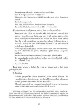 Europako estatuak ez dira ados jartzen kanpo-politikan.
         Zein da Europako estaturik boteretsuena?
         Mediterraneoko estatuen interesak defendatzeko prest agertu dira estatu-
         buruak.
         Baltikoko errepublikak.
         Esan zuen Afrikan gobernu demokratiko gutxi dagoela.
         Ezkerreko alderdiek parlamentu federal bat sortu nahi dute.
      B.erakundearen izendapenaren ordezko beste izen bat erabiltzea
         Erakunde edo talde bat izendatzeko izen ofiziala –osorik edo
         partez– erabiltzen ez bada, eta hari erreferentzia egiten dion
         beste izendapen sinonimoren bat erabiltzen bada haren ordez,
         hau da, erreferentziakide bat erabiltzen bada (askotan, izena +
         erakuslea erabiltzen da), erreferentziakidean ez da letra larririk
         erabiltzen. Adibideak:
         Garbi dago erakunde horretan aldaketa sakonak egin behar direla (badaki-
         gu zein erakundez ari garen, lehenago aipatu delako edo jakina
         delako).
         Zer moduz dabil talde txuri-urdina? (Real Sociedad adierazteko).
         Ez, gure erakundea ez da berria, baina fundazio gisa bai (irakurleak badaki
         zer erakunde den).
      2.2.3.7.1. Estatua
    Berariazko azterketa behar du «estatu» hitzak, adiera bat baino
gehiago baitu12.
      1. Lurraldea
         Adiera geografiko hutsa duenean, letra xehez idazten da,
         «probintzia», «kontinentea» eta lurralde-eremu bat adierazten
         duten gainerako hitzetan bezala. Adibidez:
         Mitinak ematen ibili zen estatuaren bazter batetik bestera, eta kontinente
         osoan ere hara-hona aritu zen elkartasun-taldeak sortzen.

 12  Gaztelaniaz eta frantsesez aski sistematikoa da letra larriz hasita idaztea «estado/état»
hitza. Tradizioak eta erreberentziazko erabilerak izan dezakeen pisuaz gainera, kontuan izan
behar da halako balio «diakritikoa» duela, nolabait esatearren, hots, guztiz bestelako esana-
hia duen «estado/état» (egoera) hitzetik bereizteko balio duela.



                                             46
 