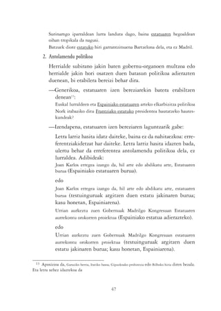Surinamgo iparraldean lurra landuta dago, baina estatuaren hegoaldean
          oihan tropikala da nagusi.
          Batzuek diote estatuko hiri garrantzitsuena Bartzelona dela, eta ez Madril.
       2. Antolamendu politikoa
          Herrialde subirano jakin baten gobernu-organoen multzoa edo
          herrialde jakin hori osatzen duen batasun politikoa adierazten
          duenean, bi erabilera bereizi behar dira.
          —Generikoa, estatuaren izen bereziarekin batera erabiltzen
           denean13:
              Euskal lurraldeen eta Espainiako estatuaren arteko elkarbizitza politikoa
              Nork irabaziko ditu Frantziako estatuko presidentea hautatzeko hautes-
              kundeak?
          —Izendapena, estatuaren izen bereziaren laguntzarik gabe:
              Letra larriz hasita idatz daiteke, baina ez da nahitaezkoa: erre-
              ferentziakidetzat har daiteke. Letra larriz hasita idazten bada,
              ulertu behar da erreferentea antolamendu politikoa dela, ez
              lurraldea. Adibideak:
              Joan Karlos erregea izango da, hil arte edo abdikatu arte, Estatuaren
              burua (Espainiako estatuaren burua).
              edo
              Joan Karlos erregea izango da, hil arte edo abdikatu arte, estatuaren
              burua (testuinguruak argitzen duen estatu jakinaren burua;
              kasu honetan, Espainiarena).
              Urrian aurkeztu zuen Gobernuak Madrilgo Kongresuan Estatuaren
              aurrekontu orokorren proiektua (Espainiako estatua adierazteko).
              edo
              Urrian aurkeztu zuen Gobernuak Madrilgo Kongresuan estatuaren
              aurrekontu orokorren proiektua (testuinguruak argitzen duen
              estatu jakinaren burua; kasu honetan, Espainiarena).

  13 Aposizioa da, Garaziko herria, Iratiko basoa, Gipuzkoako probintzia edo Bilboko hiria diren bezala.
Eta letra xehez idaztekoa da



                                                  47
 