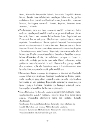 Batua, Alemaniako Errepublika Federala, Tanzaniako Errepublika Batua);
 bestea, berriz, izen ofizialaren izendapen laburtua da, gehien
 erabiltzen dena (aurreko adibideen kasuan, hauek dira, hurrenez
 hurren, izendapen arruntak: Frantzia, Espainia, Erresuma Batua,
 Alemania, Tanzania).
• Zenbaitetan, estatuen izen arruntak erabili beharrean, haien
  ordezko izendapenak erabiltzen dituzte gurean idazle eta hiztun
  batzuek, batez ere —edo bakar-bakarrik— Espainiari eta
  Frantziari buruz aritzean. Halakoetan, espainol estatua / estatu
 espainola / Espainol estatua / Estatu espainola / espainol Estatua / espainol
 estatua eta frantses estatua / estatu frantsesa / Frantses estatua / Estatu
 frantsesa / frantses Estatua / estatu Frantsesa esan edo idazten dute Espainia
 / Espainiako estatua edo Frantzia / Frantziako estatua esan edo idatzi
 beharrean. Ez du ematen izendapen berezi eta berri horren era-
 bilera aldeztekoa denik, oso zabalduta badago ere (izan ere,
 Araba edo Arabako probintzia esan edo idatzi beharrean, arabar
 probintzia esatea bezain bitxia da). Haien ordez, gorago azaldu
 den moduan, hobe da Espainiako estatua / Frantziako estatua edo,
 bestela, Estatua/estatua besterik gabe erabiltzea.
• Batzuetan, Iberiar penintsula izendapena ere ikusten da Espainiako
  estatua behar lukeen tokian. Kontuan izan behar da Iberiar penin-
  tsula izendapen geografiko hutsa dela eta ezin dela erabili adiera
  horretatik at, are gutxiago Espainiako estatuaren sinonimo gisa
  (gaur egungo Andorra, Espainia eta Portugal estatuek parte-
  katzen duten lurraldea da Iberiar penintsula).
• Estatu Idazkaritza eta Estatuko idazkaria idatzi behar da (baina estatu-
  idazkaria; ikus 2.2.1.7 puntua), «Estatu» hitza letra larriz hasita
  alegia, erakundea adierazten baitu hor «estatu» hitzak.
  Adibideak:
 Condoleezza Rice Ameriketako Estatu Batuetako estatu-idazkaria da.
 Ekialde Hurbilean izan berri da AEBko Estatuko idazkaria.
 Industria, Turismo eta Merkataritzako Ministerioko estatu-idazkaria.
 Vatikanoko Estatu Idazkaritzan lan egin zuen.


                                  49
 