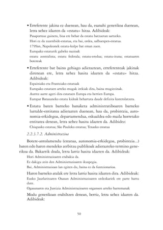 • Erreferente jakina ez duenean, hau da, esanahi generikoa duenean,
      letra xehez idazten da «estatu» hitza. Adibideak:
      Pasaporteaz gainera, bisa ere behar da estatu batzuetan sartzeko.
      Hori ez da zuzenbide-estatua, eta bai, ordea, salbuespen-estatua.
      1799an, Napoleonek estatu-kolpe bat eman zuen.
      Europako estaturik gabeko nazioak
      estatu zentralista; estatu federala; estatu-eredua; estatu-ituna; estatuaren
      botereak
    • Erreferente bat baino gehiago adieraztean, erreferenteak jakinak
      direnean ere, letra xehez hasita idazten da «estatu» hitza.
      Adibideak:
      Espainiako eta Frantziako estatuak
      Europako estatuen arteko mugak irekiak dira, baina mugiezinak.
      Aurrez aurre ageri dira estatuen Europa eta herrien Europa.
      Europar Batasuneko estatu kideak behartuta daude defizita kontrolatzera.
    • Estatu baten barneko banaketa administratiboaren barneko
      lurralde-entitatea adierazten duenean, hau da, probintzia, auto-
      nomia-erkidegoa, departamendua, eskualdea edo maila horretako
      entitatea denean, letra xehez hasita idazten da. Adibidez:
      Chiapasko estatua; São Pauloko estatua; Texasko estatua
    2.2.3.7.2. Administrazioa
    Botere-antolamendu (estatua, autonomia-erkidegoa, probintzia...)
baten edo haren mendeko zerbitzu publikoak adierazteko termino gene-
rikoa da. Bakarrik doala, letra larriz hasita idazten da. Adibideak:
    Hori Administrazioaren erabakia da.
    Ez dakigu zein den Administrazioaren ikuspegia.
    Bai, Administrazioan lan egiten du, baina ez da funtzionarioa.
    Haren barneko atalak ere letra larriz hasita idazten dira. Adibideak:
    Eusko Jaurlaritzaren Osasun Administrazioaren ordezkariek ere parte hartu
    dute.
    Ogasunaren eta Justizia Administrazioaren organoen arteko harremanak
    Modu generikoan erabiltzen denean, berriz, letra xehez idazten da.
    Adibideak:


                                       50
 