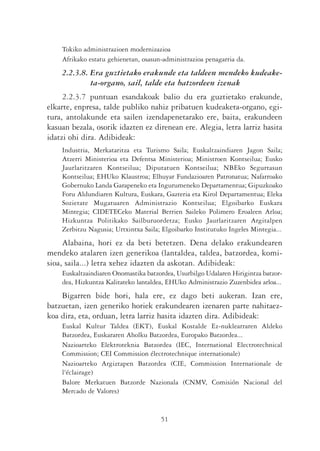 Tokiko administrazioen modernizazioa
    Afrikako estatu gehienetan, osasun-administrazioa penagarria da.
    2.2.3.8. Era guztietako erakunde eta taldeen mendeko kudeake-
             ta-organo, sail, talde eta batzordeen izenak
     2.2.3.7 puntuan esandakoak balio du era guztietako erakunde,
elkarte, enpresa, talde publiko nahiz pribatuen kudeaketa-organo, egi-
tura, antolakunde eta sailen izendapenetarako ere, baita, erakundeen
kasuan bezala, osorik idazten ez direnean ere. Alegia, letra larriz hasita
idatzi ohi dira. Adibideak:
    Industria, Merkataritza eta Turismo Saila; Euskaltzaindiaren Jagon Saila;
    Atzerri Ministerioa eta Defentsa Ministerioa; Ministroen Kontseilua; Eusko
    Jaurlaritzaren Kontseilua; Diputatuen Kontseilua; NBEko Segurtasun
    Kontseilua; EHUko Klaustroa; Elhuyar Fundazioaren Patronatua; Nafarroako
    Gobernuko Landa Garapeneko eta Ingurumeneko Departamentua; Gipuzkoako
    Foru Aldundiaren Kultura, Euskara, Gazteria eta Kirol Departamentua; Eleka
    Sozietate Mugatuaren Administrazio Kontseilua; Elgoibarko Euskara
    Mintegia; CIDETECeko Material Berrien Saileko Polimero Eroaleen Arloa;
    Hizkuntza Politikako Sailburuordetza; Eusko Jaurlaritzaren Argitalpen
    Zerbitzu Nagusia; Urtxintxa Saila; Elgoibarko Institutuko Ingeles Mintegia...
     Alabaina, hori ez da beti betetzen. Dena delako erakundearen
mendeko atalaren izen generikoa (lantaldea, taldea, batzordea, komi-
sioa, saila...) letra xehez idazten da askotan. Adibideak:
    Euskaltzaindiaren Onomastika batzordea, Usurbilgo Udalaren Hirigintza batzor-
    dea, Hizkuntza Kalitateko lantaldea, EHUko Administrazio Zuzenbidea arloa...
    Bigarren bide hori, hala ere, ez dago beti aukeran. Izan ere,
batzuetan, izen generiko horiek erakundearen izenaren parte nahitaez-
koa dira, eta, orduan, letra larriz hasita idazten dira. Adibideak:
    Euskal Kultur Taldea (EKT), Euskal Kostalde Ez-nuklearraren Aldeko
    Batzordea, Euskararen Aholku Batzordea, Europako Batzordea...
    Nazioarteko Elektroteknia Batzordea (IEC, International Electrotechnical
    Commission; CEI Commission électrotechnique internationale)
    Nazioarteko Argiztapen Batzordea (CIE, Commission Internationale de
    l'éclairage)
    Balore Merkatuen Batzorde Nazionala (CNMV, Comisión Nacional del
    Mercado de Valores)


                                      51
 