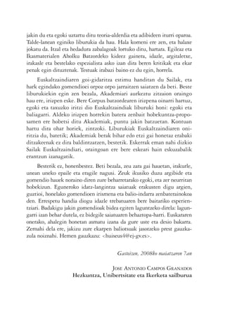 jakin du eta egoki uztartu ditu teoria-alderdia eta adibideen iturri oparoa.
Talde-lanean eginiko liburukia da hau. Hala komeni ere zen, eta halaxe
jokatu da. Itzal eta hedadura zabalagoak lortuko ditu, hartara. Egileaz eta
Ikasmaterialen Aholku Batzordeko kideez gainera, idazle, argitaletxe,
irakasle eta bestelako espezialista asko izan dira beren kritikak eta ekar
penak egin dituztenak. Testuak irabazi baino ez du egin, horrela.
     Euskaltzaindiaren goi-gidaritza estimu handitan du Sailak, eta
hark egindako gomendioei orpoz orpo jarraitzen saiatzen da beti. Beste
liburukiekin egin zen bezala, Akademiari aurkeztu zitzaion oraingo
hau ere, irizpen eske. Bere Corpus batzordearen irizpena oinarri hartuz,
egoki eta taxuzko iritzi dio Euskaltzaindiak liburuki honi: egoki eta
baliagarri. Aldeko irizpen horrekin batera zenbait hobekuntza-propo-
samen ere hobetsi ditu Akademiak, puntu jakin batzuetan. Kontuan
hartu dira ohar horiek, zintzoki. Liburukiak Euskaltzaindiaren oni-
ritzia du, batetik; Akademiak berak bihar edo etzi gai honetaz erabaki
ditzakeenak ez dira baldintzatzen, bestetik. Eskerrak eman nahi dizkio
Sailak Euskaltzaindiari, oraingoan ere bere eskeari hain eskuzabalik
erantzun izanagatik.
     Besterik ez, honenbestez. Beti bezala, zeu zara gai hauetan, irakurle,
unean uneko epaile eta eragile nagusi. Zeuk ikusiko duzu argibide eta
gomendio hauek noraino diren zure beharretarako egoki, eta zer neurritan
hobekizun. Eguneroko idatz-langintza saiatuak erakusten digu argien,
guztioi, honelako gomendioen irismena eta balio-indarra zenbaterainokoa
den. Errespetu handia diogu idazle trebatuaren bere baitariko esperien-
tziari. Badakigu jakin gomendioak bidea egiten laguntzeko direla: lagun-
garri izan behar dutela, ez bidegile saiatuaren behaztopa-harri. Euskararen
onerako, ahalegin honetan asmatu izana da gure uste eta desio bakarra.
Zernahi dela ere, jakizu zure ekarpen baliotsuak jasotzeko prest gauzka-
zula noiznahi. Hemen gauzkazu: <huiseus4@ej-gv.es>.

                                         Gasteizen, 2008ko maiatzaren 7an

                                   JOSE ANTONIO CAMPOS GRANADOS
                     Hezkuntza, Unibertsitate eta Ikerketa sailburua
 