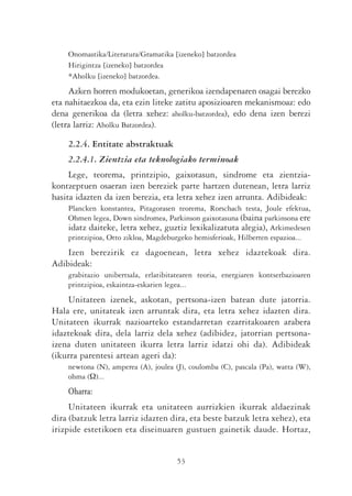 Onomastika/Literatura/Gramatika [izeneko] batzordea
    Hirigintza [izeneko] batzordea
    *Aholku [izeneko] batzordea.
     Azken horren modukoetan, generikoa izendapenaren osagai berezko
eta nahitaezkoa da, eta ezin liteke zatitu aposizioaren mekanismoaz: edo
dena generikoa da (letra xehez: aholku-batzordea), edo dena izen berezi
(letra larriz: Aholku Batzordea).

    2.2.4. Entitate abstraktuak
    2.2.4.1. Zientzia eta teknologiako terminoak
     Lege, teorema, printzipio, gaixotasun, sindrome eta zientzia-
kontzeptuen osaeran izen bereziek parte hartzen dutenean, letra larriz
hasita idazten da izen berezia, eta letra xehez izen arrunta. Adibideak:
    Plancken konstantea, Pitagorasen teorema, Rorschach testa, Joule efektua,
    Ohmen legea, Down sindromea, Parkinson gaixotasuna (baina parkinsona ere
    idatz daiteke, letra xehez, guztiz lexikalizatuta alegia), Arkimedesen
    printzipioa, Otto zikloa, Magdeburgeko hemisferioak, Hilberten espazioa...
    Izen berezirik ez dagoenean, letra xehez idaztekoak dira.
Adibideak:
    grabitazio unibertsala, erlatibitatearen teoria, energiaren kontserbazioaren
    printzipioa, eskaintza-eskarien legea...
    Unitateen izenek, askotan, pertsona-izen batean dute jatorria.
Hala ere, unitateak izen arruntak dira, eta letra xehez idazten dira.
Unitateen ikurrak nazioarteko estandarretan ezarritakoaren arabera
idaztekoak dira, dela larriz dela xehez (adibidez, jatorrian pertsona-
izena duten unitateen ikurra letra larriz idatzi ohi da). Adibideak
(ikurra parentesi artean ageri da):
    newtona (N), amperea (A), joulea (J), coulomba (C), pascala (Pa), watta (W),
    ohma (Ω)...
    Oharra:
     Unitateen ikurrak eta unitateen aurrizkien ikurrak aldaezinak
dira (batzuk letra larriz idazten dira, eta beste batzuk letra xehez), eta
irizpide estetikoen eta diseinuaren gustuen gainetik daude. Hortaz,


                                      53
 