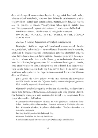 dena delakoagatik testu zatiren bateko letra guztiak larriz edo xehez
idaztea erabakitzen bada, kontuan izan behar da unitateen eta unita-
te-aurrizkien ikurrak ezin direla aldatu. Bestela, adibidez, mili- (m) eta
mega- (M) edo piko- (p) eta peta- (P) aurrizkiak nahasi egingo lirateke, edo
tesla (T) eta tona (t) edo segundo (s) eta siemens (S) unitateak. Adibideak:
    600 kW-eko motorra, 20 h-ko tartea, 45 s-tik gorako atzerapena...
    600 kW-EKO MOTORRA, 20 h-KO TARTEA, 45 s-TIK GORAKO
    ATZERAPENA...
    2.2.4.2. Biologia: bizidunen sailkapen sistematikoa
     Biologian, bizidunen espezieak izendatzeko —animaliak, landa-
reak, onddoak, bakterioak—, nomenklatura binomiala erabiltzen da,
latinezko bi osagaiz osatua: lehenengoak generoa adierazten du, eta
letra larriz hasita idazten da; bigarrena, berriz, espeziearen bereizga-
rria da, eta letra xehez idazten da. Beraz, generoa bakarrik idazten da
letra larriz hasita; bai generoaren, bai espeziearen bereizgarria, berriz,
letra etzanez idazten dira. Subespezieak eta aldaerak hiru izenez osa-
tuta daude (espeziearen biak eta hirugarren bat). Hirugarren izen
hori letra xehez idazten da. Espezie-izen arruntak letra xehez idazten
dira. Adibideak:
    panda gorria edo Ailurus fulgens; Weddel itsas txakurra edo Leptonychotes
    weddelli; izurde arrunta edo Delphinus delphis; ametza edo Quercus pyrenaica;
    Hyla versicolor chrysoscelis; Otis asio naevius...
     Generotik gorako kategoriak ere latinez idazten dira, eta letra larriz
hasita beti (familia, ordena, klasea...), baina ez dira letra etzanez idazten.
Eta haietatik mailegatu zein eratorritako izenak eta izenondoak letra
xehez idazten dira. Adibideak:
    Gizakia Homo sapiens espezieko animalia da, Homo generokoa, Hominidae fami-
    liakoa, Anthropoidea subordenakoa, Primates ordenakoa, Eutheria subklase-
    koa, Mammalia klasekoa, Vertebrata subfilumekoa, Chordata filumekoa eta
    Animalia erreinukoa.
    Bovidae familiako animaliak bobidoak dira.
    Gepardoa felido bat da, Felidae familiakoa.
    Guanakoa eta alpaka artiodaktiloak dira (Artiodactyla ordenakoak).


                                      54
 