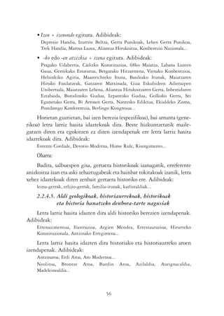 • Izen + izenondo egitura. Adibideak:
      Depresio Handia, Izurrite Beltza, Gerra Punikoak, Lehen Gerra Punikoa,
      Trek Handia, Martxa Luzea, Aliantza Hirukoitza, Konbentzio Nazionala...
    • -ko edo -en atzizkia + izena egitura. Adibideak:
      Pragako Udaberria, Cádizko Konstituzioa, 68ko Maiatza, Labana Luzeen
      Gaua, Gernikako Estatutua, Bergarako Hitzarmena, Vienako Konbentzioa,
      Helsinkiko Agiria, Maastrichteko Ituna, Basileako Itunak, Maiatzaren
      Hiruko Fusilatzeak, Gatzaren Matxinada, Giza Eskubideen Adierazpen
      Unibertsala, Maiatzaren Lehena, Aliantza Hirukoitzaren Gerra, Inbestiduren
      Eztabaida, Borodinoko Gudua, Lepantoko Gudua, Golkoko Gerra, Sei
      Egunetako Gerra, Bi Arrosen Gerra, Nantesko Ediktua, Ekialdeko Zisma,
      Postdamgo Konferentzia, Berlingo Kongresua...
     Horietan guztietan, bai izen berezia (espezifikoa), bai arrunta (gene-
rikoa) letra larriz hasita idaztekoak dira. Beste hizkuntzetatik maile-
gatzen diren eta egokitzen ez diren izendapenak ere letra larriz hasita
idaztekoak dira. Adibideak:
    Entente Cordiale, Devotio Moderna, Home Rule, Risorgimento...
    Oharra:
    Badira, salbuespen gisa, gertaera historikoak izanagatik, erreferente
anizkoitza izan eta aski zehaztugabeak eta hainbat tokitakoak izanik, letra
xehez idaztekoak diren zenbait gertaera historiko ere. Adibideak:
    leinu-gerrak, erlijio-gerrak, familia-itunak, karlistaldiak...
    2.2.4.5. Aldi geologikoak, historiaurrekoak, historikoak
             eta historia banatzeko denbora-tarte nagusiak
    Letra larriz hasita idazten dira aldi historiko berezien izendapenak.
Adibideak:
    Errenazimentua, Ilustrazioa, Argien Mendea, Errestaurazioa, Hirurteko
    Konstituzionala, Antzinako Erregimena...
    Letra larriz hasita idazten dira historiako eta historiaurreko aroen
izendapenak. Adibideak:
    Antzinaroa, Erdi Aroa, Aro Modernoa...
    Neolitoa, Brontze Aroa, Burdin Aroa,                 Azilaldia,   Aurignacaldia,
    Madeleinealdia...



                                         56
 