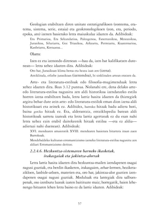 Geologian erabiltzen diren unitate estratigrafikoen (eontema, era-
tema, sistema, serie, estaia) eta geokronologikoen (eon, era, periodo,
epoka, aro) izenen hasierako letra maiuskulaz idazten da. Adibideak:
     Era Primarioa, Era Sekundarioa, Paleogenoa, Fanerozoikoa, Mesozoikoa,
     Jurasikoa, Siluriarra, Goi Triasikoa, Arkearra, Permiarra, Kuaternarioa,
     Kanbriarra, Kretazeoa...
     Oharra:
    Izen ez eta izenondo direnean —hau da, izen bat kalifikatzen dute-
nean— letra xehez idazten dira. Adibideak:
    Oro har, Jurasikoan klima beroa eta hezea izan zen (izena).
    Antiklinala, erliebe jurasikoan (izenondoa), bi sinklinalen artean eratzen da.
     Arte- eta literatura-estiloak edo filosofia-mugimenduak letra
xehez idazten dira. Ikus 3.12 puntua. Nolanahi ere, dena delako arte-
edo literatura-estiloa nagusitu zen aldi historikoa izendatzeko estilo
horren izena erabiltzen bada, letra larriz hasita idazten da (hiztegiek
argitu behar dute zein arte- edo literatura-estilok eman dion izena aldi
historikoari eta zeinek ez. Adibidez, barroko hitzak badu adiera hori,
baina gotiko hitzak ez. Eta, alderantziz, entziklopedia batean aldi
historikoak sarrera izateak eta letra larriz agertzeak ez du esan nahi
letra xehez ezin erabil daitekeenik hitzak estiloa —eta ez aldia—
adierazi nahi duenean). Adibideak:
     XVI. mendearen amaieratik XVIII. mendearen hasierara bitartera iraun zuen
     Barrokoak.
     Mendebaldeko kulturan erromantizismo izeneko literatura-estiloa nagusitu zen
     aldiari Erromantizismo deritzo.
     2.2.4.6. Hezkuntza-sistemaren barneko ikasketak,
              irakasgaiak eta jakintza-alorrak
     Letra larriz hasita idazten dira hezkuntza-mailen izendapenen osagai
nagusi guztiak, eta berdin ikasketen, irakasgaien, zehar-lerroen, heziketa-
zikloen, lanbide-arloen, materien eta, oro har, jakintza-alor guztien izen-
dapenen osagai nagusi guztiak. Moduluak eta lantegiak dira salbues-
penak, oso izenburu luzeak izaten baitituzte maiz; horregatik, haien lehe-
nengo hitzaren lehen letra baino ez da larriz idazten. Adibideak:


                                       57
 