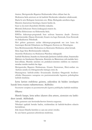 Aurten, Derrigorrezko Bigarren Hezkuntzako lehen zikloan hasi da.
    Hezkuntza Saila aztertzen ari da Lanbide Heziketako irakasleen eskakizunak.
    Duela bi urte Biologian lizentziatu zen. Bihar, Biologiako azterketa dugu.
    Datorren ikasturtean Soziologia ikasten hasiko da.
    Gaur ez da etorri Zuzenbide Zibileko irakaslea.
    Mirenek Zirkuituen Teoria [irakasgaia] ematen du.
    EHUko Elektrizitate eta Elektronika Saila.
    EHUko doktorego-programak bost sailetan banatuta daude: Zientzia
    Esperimentalak, Osasun Zientziak, Gizarte eta Lege Zientziak, Giza Zientziak
    eta Irakaskuntza Teknikoak.
    Niri gehien gustatzen zaidan doktorego-programak oso izen luzea du:
    Aurrerapen Berriak Elikaduran eta Elikagaien Zientzia eta Teknologian.
    Sexu Berdintasunerako Hezkuntza eta Kontsumo Hezkuntza zehar-lerroak.
    Idoia dugu Sexu Berdintasuneko irakaslea.
    Atzerriko Hizkuntza eta Hezkuntza Plastikoa irakasgaiak.
    Lanbide Heziketan, Itsasoko eta Arrantzako Jardueren lanbide-arloan, Itsasontziko
    Makinen eta Instalazioen Operazioa, Kontrola eta Mantentzea erdi-mailako hezi-
    keta-zikloan, Hozteko sistemen eta produkzio-sistemen erabilera eta manteni-
    mendua izeneko modulu bat dago.
    Derrigorrezko Bigarren Hezkuntzan, Gizarte Zientzietan, Herri-ondare eta
    -kultura zaindu eta lehengoratzeko lantegia eratu da.
    Osasungintza lanbide-arloko Erizaintzako Zainketa Osagarriak heziketa-
    zikloko Osasunaren sustapena eta pazientearentzako laguntza psikologikoa
    lanbide-modulua.
    Letra larrien erabileraz gainera, aukerakoa da halako izendapen
luzeak letra etzanez nabarmentzea. Adibidez:
    Osasunaren sustapena eta pazientearentzako laguntza psikologikoa lanbide-modulua
    Oharra:
    Hortik kanpo, letra xehez idazten dira arteen, zientzien eta lanbi-
deen izenak. Adibideak:
    Asko gustatzen zaio herrietako/herrien historia ezagutzea.
    Teknikari egokiak lortuko badira, ezinbestekoa da lanbide-heziketa edozein
    herrialdetan.
    Zuk duzun filosofia horrekin ez zara oso urruti iritsiko.
    Ez zaio batere gustatzen arkitektura modernoa.


                                        58
 