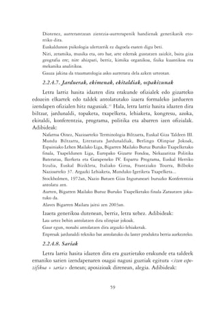 Diotenez, aurrerantzean zientzia-aurrerapenik handienak genetikatik eto-
    rriko dira.
    Euskaldunon psikologia ulertzerik ez dagoela esaten digu beti.
    Niri, zeramika, musika eta, oro har, arte ederrak gustatzen zaizkit, baita giza
    geografia ere; nire ahizpari, berriz, kimika organikoa, fisika kuantikoa eta
    mekanika analitikoa.
    Gauza jakina da traumatologia asko aurreratu dela azken urteotan.
    2.2.4.7. Jarduerak, ekimenak, ekitaldiak, ospakizunak
     Letra larriz hasita idazten dira erakunde ofizialek edo gizarteko
edozein elkartek edo taldek antolatutako izaera formaleko jardueren
izendapen ofizialen hitz nagusiak.11 Hala, letra larriz hasita idazten dira
biltzar, jardunaldi, topaketa, txapelketa, lehiaketa, kongresu, azoka,
ekitaldi, konferentzia, programa, politika eta abarren izen ofizialak.
Adibideak:
    Nafarroa Oinez, Nazioarteko Terminologia Biltzarra, Euskal Giza Taldeen III.
    Mundu Biltzarra, Literatura Jardunaldiak, Berlingo Olinpiar Jokoak,
    Espainiako Lehen Mailako Liga, Bigarren Mailako Buruz Buruko Txapelketako
    finala, Txapeldunen Liga, Europako Gizarte Fondoa, Nekazaritza Politika
    Bateratua, Ikerketa eta Garapeneko IV. Esparru Programa, Euskal Herriko
    Itzulia, Euskal Bizikleta, Italiako Giroa, Frantziako Tourra, Bilboko
    Nazioarteko 37. Argazki Lehiaketa, Munduko Igeriketa Txapelketa...
    Stockholmen, 1972an, Nazio Batuen Giza Inguruneari buruzko Konferentzia
    antolatu zen.
    Aurten, Bigarren Mailako Buruz Buruko Txapelketako finala Zarautzen joka-
    tuko da.
    Alaves Bigarren Mailara jaitsi zen 2003an.
    Izaera generikoa dutenean, berriz, letra xehez. Adibideak:
    Lau urtez behin antolatzen dira olinpiar jokoak.
    Gaur egun, nonahi antolatzen dira argazki-lehiaketak.
    Enpresak jardunaldi tekniko bat antolatuko du laster produktu berria aurkezteko.
    2.2.4.8. Sariak
     Letra larriz hasita idazten dira era guztietako erakunde eta taldeek
emaniko sarien izendapenaren osagai nagusi guztiak egitura <izen espe-
zifikoa + saria> denean; aposizioak direnean, alegia. Adibideak:


                                       59
 