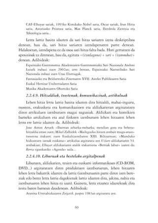 CAF-Elhuyar sariak, 1993ko Kimikako Nobel saria, Oscar sariak, Irun Hiria
    saria, Asturiasko Printzea saria, Max Planck saria, Iberdrola Zientzia eta
    Teknologia saria...
    Letra larriz hasita idazten da sari hitza sariaren izena deskriptiboa
denean, hau da, sari hitza sariaren izendapenaren parte denean.
Halakoetan, izendapena ez da osoa sari hitza falta bada. Hori gertatzen da
aposizioak ez direnean, hau da, egitura <(izenlaguna) + sari + (izenondoa)>
denean. Adibideak:
    Espainiako Gastronomia Akademiaren Gastronomiako Sari Nazionala Andoni
    Luisek irabazi zuen 2002an; urte berean, Espainiako Narratibako Sari
    Nazionala irabazi zuen Unai Elorriagak.
    Fantasiazko eta Beldurrezko Zinemaren XVII. Asteko Publikoaren Saria
    Euskal Herritar Unibertsalaren Saria
    Musika Akademiaren Ohorezko Saria
    2.2.4.9. Hitzaldiak, txostenak, komunikazioak, artikuluak
     Lehen hitza letra larriz hasita idazten dira hitzaldi, mahai-inguru,
txosten, erakusketa eta komunikazioen eta aldizkarietan argitaratzen
diren artikuluen izenburuen osagai nagusiak. Aldizkari eta komikien
barneko artikuluen eta atal finkoen izenburuen lehen hitzaren lehen
letra ere larriz idazten da. Adibideak:
    Joxe Anton Artzek «Ibarrean zeharka-meharka; mendian gora eta behera»
    hitzaldia eman zuen; Mikel Zalbidek «Maileguzko hitzen zenbait muga-arazo»
    txostena irakurri zuen Euskaltzaindiaren XIII. Biltzarrean; «Munduko
    hizkuntzen izenak euskaraz» artikulua argitaratu zen Uztaro aldizkariaren 54.
    zenbakian; Elhuyar aldizkariaren atalik irakurriena «Berriak labur» izaten da;
    Berria egunkariko «Agenda» saila...
    2.2.4.10. Liburuak eta bestelako argitalpenak
     Liburuen, aldizkarien, tesien eta euskarri informatikoan (CD-ROM,
DVD...) argitaratzen diren produktuen izenburuetan, lehen hitzaren
lehen letra bakarrik idazten da larriz (izenburuaren parte diren izen bere-
ziak edo berez letra larria dagokienak larriz idazten dira, jakina, nahiz eta
izenburuaren lehen hitza ez izan). Gainera, letra etzanez idaztekoak dira
testu baten barnean daudenean. Adibideak:
    Arantxa Urretabizkaiaren Zergatik, panpox 1983an argitaratu zen.


                                       60
 