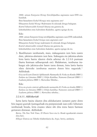 2000. urtean Energiaren Hiztegi Entziklopedikoa argitaratu zuen EVE era-
       kundeak.
       Ibon Sarasolaren Euskal Hiztegia noiz argitaratu zen?
       Elhuyarren Euskal Hiztegi Modernoaren bi edizioak ditugu bulegoan.
       Kontrol Sekuentzialeko Sistemak liburua oso garestia da.
       Lehenbailehen erosi Salerosketen Kudeaketa, agortu egingo da eta.
       Edo:
       2000. urtean Energiaren hiztegi entziklopedikoa argitaratu zuen EVE erakundeak.
       Ibon Sarasolaren Euskal hiztegia noiz argitaratu zen?
       Elhuyarren Euskal hiztegi modernoaren bi edizioak ditugu bulegoan.
       Kontrol sekuentzialeko sistemak liburua oso garestia da.
       Lehenbailehen erosi Salerosketen kudeaketa, agortu egingo da eta.
    3. Ikasliburuen izenburuek, maiz, irakasgaiaren izen bera izaten
       dute, jakintza-alorraren izen bera. Irakasgaia eta jakintza-alorra
       letra larriz hasita idazten direla adierazi da 2.2.4.6 puntuan
       (hartu kontuan salbuespenak ere). Halakoetan, izenburua ira-
       kasgai edo jakintza-alor baten izena denean, letra larriz hasita
       idatz daitezke izenburua osatzen duten hitz nagusiak.11
       Adibideak:
       Giza eta Gizarte Zientziei Aplikatutako Matematika II; Fisika eta Kimika DBH 3;
       Euskara eta Literatura DBH 2; Erlijio Katolikoa; Naturaren Zientziak DBH 1 /
       Izadiaren Jakintza DBH 1; Marrazketa Teknikoa...
       Edo:
       Giza eta gizarte-zientziei aplikatutako matematika II; Fisika eta kimika DBH 3;
       Euskara eta literatura DBH 2; Erlijio katolikoa; Naturaren zientziak DBH 1 /
       Izadiaren jakintza DBH 1; Marrazketa teknikoa...
    2.2.4.11. Aldizkariak
     Letra larriz hasita idazten dira aldizkariaren izenaren parte diren
hitz nagusi guztiak (juntagailuak eta postposizioak izan ezik). Liburuen
izenburuak bezala, letra etzanez idatzi ohi dira testu baten barnean
gertatzen direnean. Adibideak:
    Berria, The New York Times, El Diario Vasco eta Le Monde egunkariak erosten
    ditu beti.
    Elhuyar Zientzia eta Teknika hilabetekaria da; Argia, berriz, astekaria.


                                        62
 