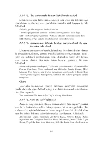 2.2.4.12. Ikus-entzunezko komunikabideetako saioak
    Lehen hitza letra larriz hasita idazten dira irrati eta telebistetako
emanaldien izenburuen eta emanaldien barneko atal finkoen izenak.
Adibideak:
    Faktoria, goizeko magazina Euskadi Irratian
    Teknopolis programaren barnean «Informazioaren gizartea» atala dago.
    ETB1eko Gaur egun programako «Kirolak» atalaren aurkezlea aldatu dute.
    ETB2 kateak El topo izeneko lehiaketa eman zuen udazkenean.
    2.2.4.13. Antzezlanak, filmak, kantak, musika-obrak eta arte
              plastikoetako obrak
     Liburuen izenburuetan bezala, lehen hitza letra larriz hasita idazten
da antzezlanen, filmen, kanten, musika-konposizioen, pinturen, eskul-
turen eta kidekoen izenburuetan. Eta, liburuekin egiten den bezala,
letra etzanez idazten dira testu baten barnean gertatzen direnean.
Adibideak:
    Mozarten Figaroren ezteiak opera; Txillidaren Haizearen orrazia eskultura taldea;
    Charles Chaplinen Garai modernoak eta Diktadore handia filmak; Mikel
    Laboaren Gure bazterrak eta Oroitzen zaitudanean, ama kantak; S. Botticelliren
    Venusen jaiotza ezaguna; Velázquezen Mozkorrak edo Bakoren garaipena izeneko
    margolana...
    Oharra:
    Jatorrizko hizkuntzan ematen direnean, jatorrizko hizkuntzan
bezala idatzi ohi dira. Adibidez, ingelesez larriz idazten dira izenburue-
tako hitz nagusiak:
    Van Morrisonen You Know What They’re Writing About kanta
    2.2.4.14. Arau eta agiri ofizialak
     Arauen eta agirien izen ofiziala osatzen duten hitz nagusi11 guztiak
letra larriz hasita idazten dira, baita programa, hitzarmen, politika, plan
eta bestelako agiri ofizial ororen izenen osagaiak ere, bai ofizialak dire-
nean bai ofizial bihurtu baino lehenagoko izapidetzean. Adibideak:
    Atzerritarren Legea, Prozedura Zibilaren Legea, Uraren Liburu Zuria,
    Ingurumen eta Garapenari buruzko Rioko Deklarazioa, Kode Zibila, Zigor
    Kodea, Zergekiko Foru Arau Orokorra, Bizkaiko Forua, Lizarrako Estatutua,


                                        63
 