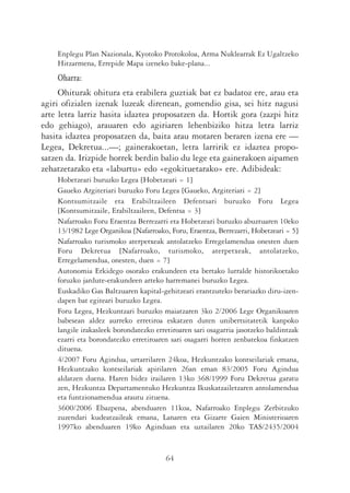 Enplegu Plan Nazionala, Kyotoko Protokoloa, Arma Nuklearrak Ez Ugaltzeko
    Hitzarmena, Errepide Mapa izeneko bake-plana...
    Oharra:
     Ohiturak ohitura eta erabilera guztiak bat ez badatoz ere, arau eta
agiri ofizialen izenak luzeak direnean, gomendio gisa, sei hitz nagusi
arte letra larriz hasita idaztea proposatzen da. Hortik gora (zazpi hitz
edo gehiago), arauaren edo agiriaren lehenbiziko hitza letra larriz
hasita idaztea proposatzen da, baita arau motaren beraren izena ere —
Legea, Dekretua...—; gainerakoetan, letra larririk ez idaztea propo-
satzen da. Irizpide horrek berdin balio du lege eta gainerakoen aipamen
zehatzetarako eta «laburtu» edo «egokituetarako» ere. Adibideak:
    Hobetzeari buruzko Legea [Hobetzeari = 1]
    Gaueko Argiteriari buruzko Foru Legea [Gaueko, Argiteriari = 2]
    Kontsumitzaile eta Erabiltzaileen Defentsari buruzko Foru Legea
    [Kontsumitzaile, Erabiltzaileen, Defentsa = 3]
    Nafarroako Foru Eraentza Berrezarri eta Hobetzeari buruzko abuztuaren 10eko
    13/1982 Lege Organikoa [Nafarroako, Foru, Eraentza, Berrezarri, Hobetzeari = 5]
    Nafarroako turismoko aterpetxeak antolatzeko Erregelamendua onesten duen
    Foru Dekretua [Nafarroako, turismoko, aterpetxeak, antolatzeko,
    Erregelamendua, onesten, duen = 7]
    Autonomia Erkidego osorako erakundeen eta bertako lurralde historikoetako
    foruzko jardute-erakundeen arteko harremanei buruzko Legea.
    Euskadiko Gas Baltzuaren kapital-gehitzeari erantzuteko berariazko diru-izen-
    dapen bat egiteari buruzko Legea.
    Foru Legea, Hezkuntzari buruzko maiatzaren 3ko 2/2006 Lege Organikoaren
    babesean aldez aurreko erretiroa eskatzen duten unibertsitatetik kanpoko
    langile irakasleek borondatezko erretiroaren sari osagarria jasotzeko baldintzak
    ezarri eta borondatezko erretiroaren sari osagarri horren zenbatekoa finkatzen
    dituena.
    4/2007 Foru Agindua, urtarrilaren 24koa, Hezkuntzako kontseilariak emana,
    Hezkuntzako kontseilariak apirilaren 26an eman 83/2005 Foru Agindua
    aldatzen duena. Haren bidez irailaren 13ko 368/1999 Foru Dekretua garatu
    zen, Hezkuntza Departamentuko Hezkuntza Ikuskatzailetzaren antolamendua
    eta funtzionamendua arautu zituena.
    3600/2006 Ebazpena, abenduaren 11koa, Nafarroako Enplegu Zerbitzuko
    zuzendari kudeatzaileak emana, Lanaren eta Gizarte Gaien Ministerioaren
    1997ko abenduaren 19ko Aginduan eta uztailaren 20ko TAS/2435/2004


                                       64
 