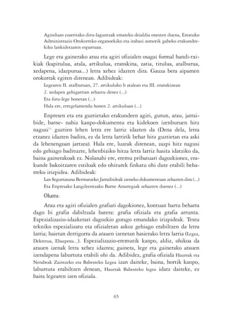 Aginduan ezarritako diru-laguntzak emateko deialdia onesten duena, Estatuko
    Administrazio Orokorreko organoekiko eta irabazi asmorik gabeko erakundee-
    kiko lankidetzaren esparruan.
    Lege eta gainerako arau eta agiri ofizialen osagai formal handi-txi-
kiak (kapitulua, atala, artikulua, eranskina, zatia, titulua, atalburua,
xedapena, idazpurua...) letra xehez idazten dira. Gauza bera aipamen
orokorrak egiten direnean. Adibideak:
    Legearen II. atalburuan, 27. artikuluko b atalean eta III. eranskinean
    2. xedapen gehigarrian zehaztu denez (...)
    Eta foru-lege honetan (...)
    Hala ere, erregelamendu honen 2. artikuluan (...)
    Enpresen eta era guztietako erakundeen agiri, gutun, arau, jarrai-
bide, barne- nahiz kanpo-dokumentu eta kidekoen izenburuen hitz
nagusi11 guztien lehen letra ere larriz idazten da (Dena dela, letra
etzanez idazten badira, ez da letra larririk behar hitz guztietan eta aski
da lehenengoan jartzea). Hala ere, luzeak direnean, zazpi hitz nagusi
edo gehiago badituzte, lehenbiziko hitza letra larriz hasita idatziko da,
baina gainerakoak ez. Nolanahi ere, eremu pribatuari dagozkionez, era-
kunde bakoitzaren estiloak edo ohiturek finkatu ohi dute erabili beha-
rreko irizpidea. Adibideak:
    Lan Segurtasuna Bermatzeko Jarraibideak izeneko dokumentuan zehazten dira (...)
    Eta Enpresako Langileentzako Barne Arautegiak zehazten duenez (...)
    Oharra:
     Arau eta agiri ofizialen grafiari dagokionez, kontuan hartu beharra
dago bi grafia dabiltzala batera: grafia ofiziala eta grafia arrunta.
Espezializazio-idazkerari dagozkio gorago emandako irizpideak. Testu
tekniko espezializatu eta ofizialetan askoz gehiago erabiltzen da letra
larria; haietan derrigorra da arauen izenetan hasierako letra larria (Legea,
Dekretua, Ebazpena...). Espezializazio-eremutik kanpo, aldiz, ohikoa da
arauen izenak letra xehez idaztea; gainera, lege eta gainerako arauen
izendapena laburtuta erabili ohi da. Adibidez, grafia ofiziala Haurrak eta
Nerabeak Zaintzeko eta Babesteko Legea izan daiteke, baina, hortik kanpo,
laburtuta erabiltzen denean, Haurrak Babesteko legea idatz daiteke, ez
baita legearen izen ofiziala.


                                       65
 