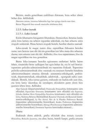 Betiere, modu generikoan erabiltzen direnean, letra xehez idatzi
behar dira. Adibideak:
     Datorren urtean, lurzorua babesteko lege bat egingo dutela esan dute.
     Batzar Nagusiek foru-arauak onartzeko ahalmena dute.

     2.2.5. Leku-izenak
     2.2.5.1. Leku-izenak
     Estilo-liburuaren hirugarren liburukian, Onomastikan, berariaz landu
ziren letra larrien eta xeheen inguruko alderdiak, eta han zehaztu ziren
irizpide orokorrak. Hona hemen irizpide horiek, hainbat oharrez osatuak:
     Leku-izenak bi osagai izaten ditu: espezifikoa (lekuaren berezko
izena; izen berezia izan ohi da) eta generikoa (zer leku mota den zehazten
duena; izen arrunta izan ohi da). Adibidez, Ebro ibaia toponimoan, Ebro da
osagai espezifikoa eta ibaia generikoa.
     Baina leku-izenaren berezko egituraren ondorioei heldu baino
lehen, oinarrizko beste sailkapen bat egin behar da, eta bi sail bereizi:
toponimo politiko-administratiboak eta toponimo fisikoak. Toponimo
politiko-administratiboak dira: estatuak eta estatuen barneko banaketa
administratiboaren emaitza direnak: autonomia-erkidegoak, probin-
tziak, departamenduak, eskualdeak, udalerriak... egungoak nahiz izan-
dakoak. Horiek, leku-izenaz gainera, erakunde ere badira edo izan dira,
eta letra larriz idaztekoa da izendapen ofizialaren parte diren hitz
guztien lehen letra. Adibidez:
     Alpe Garaiak (departamendua); Frantziako Errepublika (estatuaren izen
     ofiziala); Espainiako Erresuma (estatuaren izen ofiziala) edo Espainia;
     Libiako Arabiar Herri Errepublika Sozialista (estatuaren izen ofiziala) edo
     Libia; Nafarroa Beherea (herrialdea); Kanariar Uharteak edo Kanariak (auto-
     nomia-erkidegoa); La Paz (hiria); Río de la Platako Probintzia Batuak
     (toponimo administratibo historikoa); Asiako Probintzia (toponimo
     administratibo historikoa); Adengo Protektoratua (toponimo adminis-
     tratibo historikoa); Erromatar Inperioa (antzinako estatua)...
     Oharra:
     Erakunde diren aldetik, grafia ofizialak dira Arabako Lurralde
Historikoa, Bizkaiko Jaurerria, eta abar, baina, hortik kanpo, grafia arrunta


                                       66
 