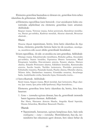 Elementu generikoa hautazkoa ez denean ere, generikoa letra xehez
idaztekoa da gehienetan. Adibidez:
     a) Elementu espezifikoa (izen berezitik -(t)ar atzizkiaren bidez era-
        torritako adjektiboa) eta elementu generikoa (izen arrunta).
        Adibideak:
       Kaspiar itsasoa, Tirreniar itsasoa, Italiar penintsula, Kantabriar mendika-
       tea, Iberiar goi-ordokia, Kanbriar mendiak, Aleutiar uharteak, Britainiar
       uharteak...
       Oharra:
       Dinariar Alpeak toponimoan, berriz, letra larriz idaztekoa da Alpe
       hitza, elementu generiko berezia baita (ez da mendikate, mendigu-
       ne, mendilerro edo mendi ohiko generikoak bezalakoa).
    b)izen espezifikoa, -ko edo -en atzizkia eta izen generikoa. Adibideak:
       Omango itsasoa, Eskandinaviako mendikatea, Bizkaiko golkoa, Atacamako
       goi-ordokia, Suaren lurraldea, Esperantza Onaren lurmuturra, Maud
       Erreginaren lurraldea, Elur-oreinaren aintzira, Faisaien uhartea, Hartzen
       uhartea, Eduardo Printzearen uhartea, Esklaboen kostaldea, Konstantzako
       aintzira, Suezko kanala, Tarifako lurmuturra, Floridako penintsula,
       Gibraltarko itsasartea, Panamako kanala, Paueko uhaitza, Oloroeko uhaitza,
       Niloren delta, Dardaneloen itsasartea, Girondako estuarioa, Arcachongo
       badia, Landerbasoko erreka, Saratzeko lepoa, Errotazarko iturria...
    c) Izen-elkarteak. Adibideak:
       Koral itsasoa, Sargazo itsasoa, Metal mendiak, Ipar lurmuturra, Hego uhar-
       tea, Ipar itsasoa, Ipar poloa (edo Iparburua), Hego hemisferioa...
       Elementu generikoa letra larriz idaztekoa da, berriz, hiru kasu
       hauetan:
       1. Izena + izenondoa egitura denean, hau da, generikoak izenondo
          baten laguntza duenean. Adibideak:
          Ibai Horia, Hartzaren Aintzira Handia, Aragoiko Kanal Inperiala,
          Ozeano Atlantikoa, Mendikate Banatzaile Handia...
          Oharrak:
          • Toponimoek, batzuetan, egitura konplexua dute, hala nola
            izenlaguna + izena + izenondoa. Horrelakoetan, hau da, ize-
            nondoren bat eskuinean ageri denean, beti idatzi behar da


                                       68
 