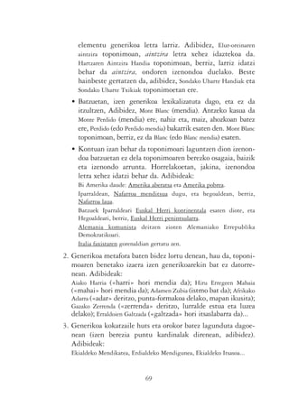 elementu generikoa letra larriz. Adibidez, Elur-oreinaren
     aintzira toponimoan, aintzira letra xehez idaztekoa da.
     Hartzaren Aintzira Handia toponimoan, berriz, larriz idatzi
     behar da aintzira, ondoren izenondoa duelako. Beste
     hainbeste gertatzen da, adibidez, Sondako Uharte Handiak eta
     Sondako Uharte Txikiak toponimoetan ere.
   • Batzuetan, izen generikoa lexikalizatuta dago, eta ez da
     itzultzen, Adibidez, Mont Blanc (mendia). Antzeko kasua da
     Monte Perdido (mendia) ere, nahiz eta, maiz, ahozkoan batez
     ere, Perdido (edo Perdido mendia) bakarrik esaten den. Mont Blanc
     toponimoan, berriz, ez da Blanc (edo Blanc mendia) esaten.
   • Kontuan izan behar da toponimoari laguntzen dion izenon-
     doa batzuetan ez dela toponimoaren berezko osagaia, baizik
     eta izenondo arrunta. Horrelakoetan, jakina, izenondoa
     letra xehez idatzi behar da. Adibideak:
     Bi Amerika daude: Amerika aberatsa eta Amerika pobrea.
     Iparraldean, Nafarroa menditsua dugu, eta hegoaldean, berriz,
     Nafarroa laua.
     Batzuek Iparraldeari Euskal Herri kontinentala esaten diote, eta
     Hegoaldeari, berriz, Euskal Herri penintsularra.
     Alemania komunista deitzen zioten Alemaniako Errepublika
     Demokratikoari.
     Italia faxistaren gorenaldian gertatu zen.
2. Generikoa metafora baten bidez lortu denean, hau da, toponi-
   moaren benetako izaera izen generikoarekin bat ez datorre-
   nean. Adibideak:
   Aiako Harria («harri» hori mendia da); Hiru Erregeen Mahaia
   («mahai» hori mendia da); Adamen Zubia (istmo bat da); Afrikako
   Adarra («adar» deritzo, punta-formakoa delako, mapan ikusita);
   Gazako Zerrenda («zerrenda» deritzo, lurralde estua eta luzea
   delako); Erraldoien Galtzada («galtzada» hori itsaslabarra da)...
3. Generikoa kokatzaile huts eta orokor batez lagunduta dagoe-
   nean (izen berezia puntu kardinalak direnean, adibidez).
   Adibideak:
   Ekialdeko Mendikatea, Erdialdeko Mendigunea, Ekialdeko Itsasoa...


                              69
 