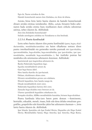 Egia da, Taurus zeinukoa da Ane.
     Hamabi konstelaziok osatzen dute Zodiakoa, eta Aries da lehena.
    Zodiako hitza letra larriz hasita idazten da hamabi konstelazioak
dituen zeruko eremua izendatzeko. Aldiz, zodiako hitzaren bidez adie-
razten bada zeruko eremu hura irudikatzen duen zirkulu sektoretan
zatitua, xehez idazten da. Adibideak:
     Zein dira Zodiakoko konstelazioak?
     Indiako astrologoen zodiakoa eta Txinakoena ez dira berdinak.
     2.2.5.4. Puntu kardinalak
     Letra xehez hasita idazten dira puntu kardinalak (iparra, hegoa, ekial-
dea/sortaldea, mendebaldea/sartaldea) eta haien elkarketaz sortzen diren
puntu interkardinalak eta gainerako tarteko puntuak ere (ipar-ekialdea,
ipar-mendebaldea, hego-ekialdea, hego-mendebaldea; ipar ipar-ekialdea, ipar ipar-
mendebaldea, mendebalde hego-mendebaldea...), bai irudizko puntua bai
norabidea edo orientazioa adierazten dutenean. Adibideak:
     Iparrorratzak ipar magnetikoa adierazten du.
     Bardea Nafarroako hegoaldean dago.
     Eguzkia mendebaldetik sartzen da.
     Gaur hego-haizea dabil.
     Hotz handia ekarriko du ipar-haizeak.
     Orduan, ekialderantz abiatu ziren.
     Hiriaren mendebaldean gertatu zen ezbeharra.
     Ebrotik hegoaldera, hotz handia izango da.
     Otsoak mendebaldetik etorri ziren.
     Nafarroako hegoaldean barrena ibili ziren.
     Zarauzko hego-ekialdea etxez betetzen ari da.
     Uhartea iparraldetik hegoaldera zeharkatzen du.
     Europako ekialdea; AEBko mendebaldeko kostaldea; hiriaren hego-ekialdean
     Puntu kardinala leku-izen baten parte denean —kontinente,
herrialde, eskualde, mendi, itsaso, bide edo dena delako errealitate geo-
grafiko, geopolitiko edo historiko jakin bat adierazten duenean—, letra
larriz hasita idazten da. Adibideak:
     Ipar Irlanda; Iparraldea edo Ipar Euskal Herria; Hegoaldea edo Hego Euskal
     Herria; Mendebaldeko Samoa; Hego Amerika; Ipar Amerika; Hego Korea;


                                       71
 