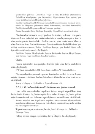 Iparraldeko geltokia Donostian; Hego Uribe; Ekialdeko Mendikatea;
    Erdialdeko Mendigunea; Ipar lurmuturra; Hego uhartea; Ipar itsasoa; Ipar
    poloa (edo Iparburua); Hego hemisferioa...
    Ekialde Hurbila; Ekialde Urruna; Mendebaldeko zibilizazioa; Iparralde abera-
    tsaren eta Hegoalde pobrearen arteko harremanak; Ekialdeko herrialdeak;
    Ekialde-Mendebalde gatazka Gerra Hotzaren garaian...
    Estatu Batuetako Gerra Zibilean, Iparraldea Hegoaldeari nagusitu zitzaion.
      Nolabaiteko batasuna —geografian, historian, kulturan edo poli-
tikan— duten eskualde eta makroeskualdeen izendapenen parte izaten
dira, maiz, puntu kardinalak. Halakoetan ere, letra larriz hasita idazten
dira (kontuan izan desberdintasuna: Europako ekialdea, Euskal Herriaren ipa-
rraldea —orientazioa—, baina Ekialdeko Europa, Ipar Euskal Herria edo
Iparraldea —leku-izena—). Adibideak:
    Ekialdeko Europa, Mendebaldeko Europa, Erdialdeko Europa, Hego Europa,
    Ipar Europa, Hego-ekialdeko Asia, Ipar Afrika...
    Oharra:
     Puntu kardinalen nazioarteko ikurrak beti letra larriz erabiltzen
dira. Adibideak:
    NW (ipar-mendebaldea), SSE (hego hego-ekialdea), W (mendebaldea)...
     Nazioarteko ikurren ordez puntu kardinalen euskal izenetatik ate-
ratako ikurrak erabiltzen badira, letra larriz idatzi behar dira horiek ere.
Adibideak:
     iparra = I; hegoa = H; ekialdea = E; mendebaldea = M
    2.2.5.5. Zeru-lurretako irudizko lerroen eta poloen izenak
      Lur- nahiz zeru-esferako tropikoen izenen osagai espezifikoa letra
larriz hasita idazten da, baina tropiko letra xehez idazten da, baita gaine-
rako lerroen izenak ere, hala nola «paralelo» eta «meridiano». Adibideak:
    Kantzer tropikoa eta Kaprikornio tropikoa; zeru-ekuatorea; Greenwich-eko
    meridianoa; ekinozioen lerroak eta ekliptikaren planoa; zirkulu polar artikoa
    eta zirkulu polar antartikoa...
    Toponimoaren parte denean, berriz, larriz idazten da. Adibidez:
    Ekuatore Ginea
    Poloen izenen osagai espezifikoa larriz idazten da. Adibideak:


                                      72
 